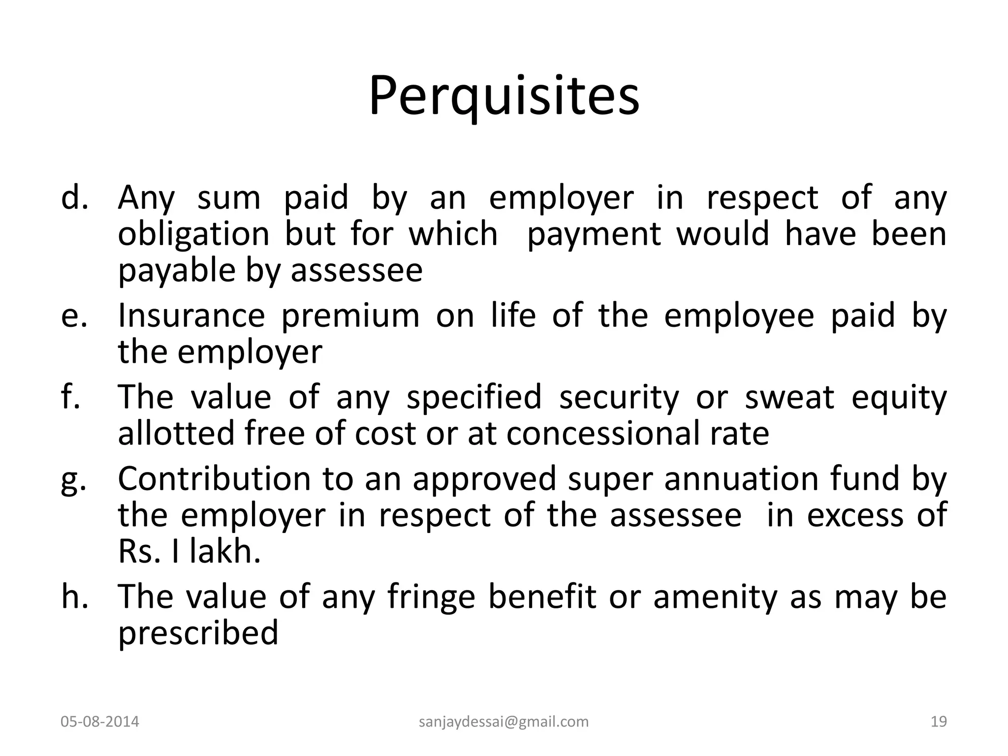 Perquisites
d. Any sum paid by an employer in respect of any
obligation but for which payment would have been
payable by assessee
e. Insurance premium on life of the employee paid by
the employer
f. The value of any specified security or sweat equity
allotted free of cost or at concessional rate
g. Contribution to an approved super annuation fund by
the employer in respect of the assessee in excess of
Rs. I lakh.
h. The value of any fringe benefit or amenity as may be
prescribed
05-08-2014 19sanjaydessai@gmail.com
 
