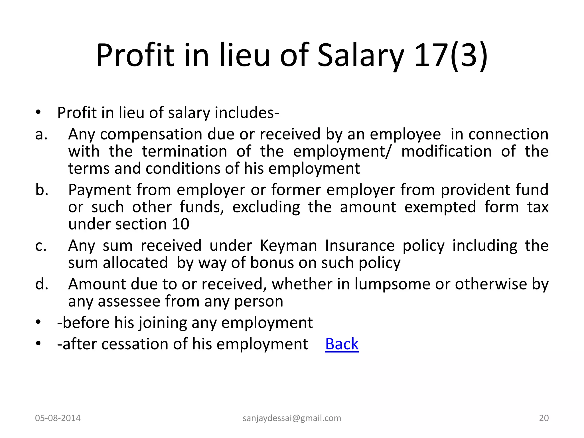Profit in lieu of Salary 17(3)
• Profit in lieu of salary includes-
a. Any compensation due or received by an employee in connection
with the termination of the employment/ modification of the
terms and conditions of his employment
b. Payment from employer or former employer from provident fund
or such other funds, excluding the amount exempted form tax
under section 10
c. Any sum received under Keyman Insurance policy including the
sum allocated by way of bonus on such policy
d. Amount due to or received, whether in lumpsome or otherwise by
any assessee from any person
• -before his joining any employment
• -after cessation of his employment Back
05-08-2014 20sanjaydessai@gmail.com
 
