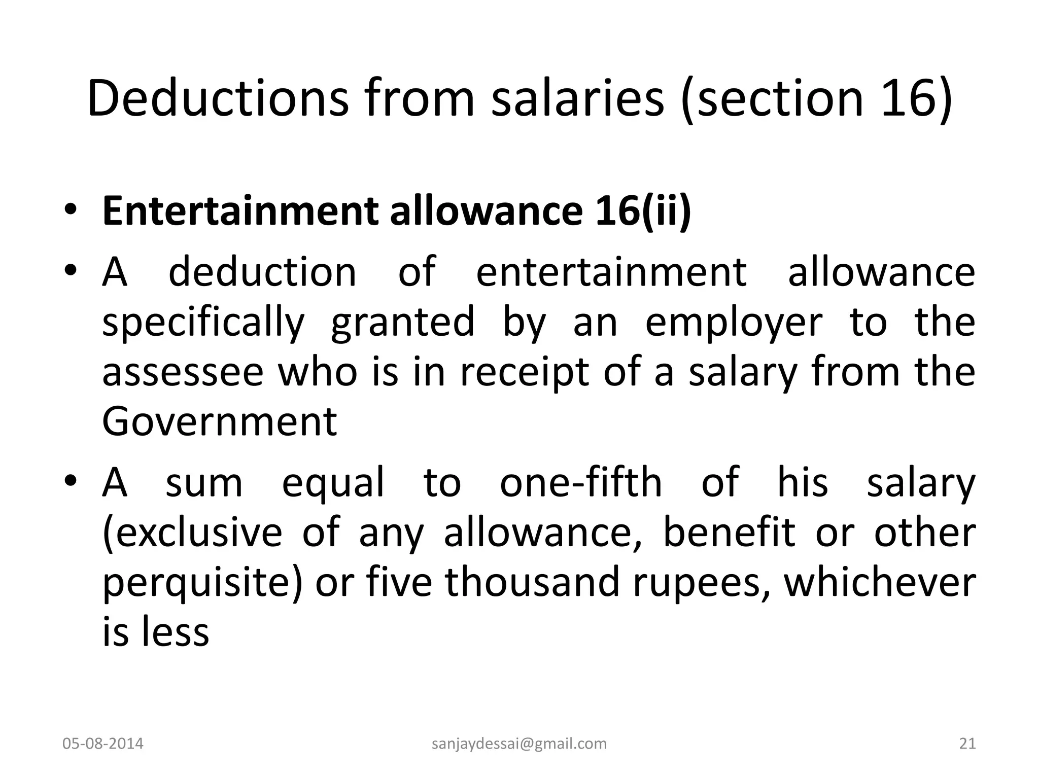 Deductions from salaries (section 16)
• Entertainment allowance 16(ii)
• A deduction of entertainment allowance
specifically granted by an employer to the
assessee who is in receipt of a salary from the
Government
• A sum equal to one-fifth of his salary
(exclusive of any allowance, benefit or other
perquisite) or five thousand rupees, whichever
is less
05-08-2014 21sanjaydessai@gmail.com
 