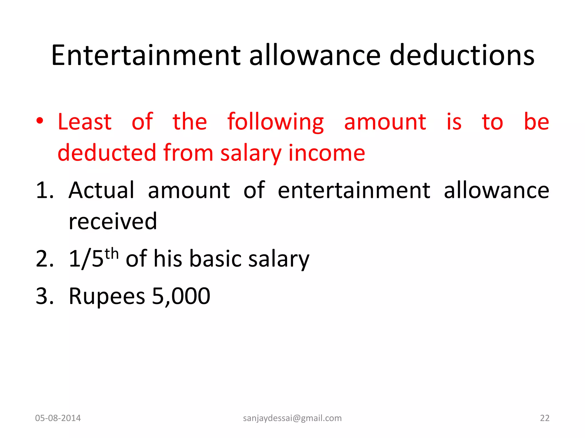 Entertainment allowance deductions
• Least of the following amount is to be
deducted from salary income
1. Actual amount of entertainment allowance
received
2. 1/5th of his basic salary
3. Rupees 5,000
05-08-2014 22sanjaydessai@gmail.com
 