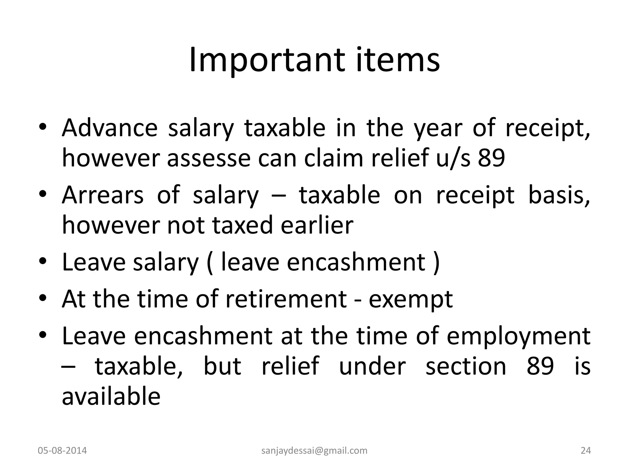Important items
• Advance salary taxable in the year of receipt,
however assesse can claim relief u/s 89
• Arrears of salary – taxable on receipt basis,
however not taxed earlier
• Leave salary ( leave encashment )
• At the time of retirement - exempt
• Leave encashment at the time of employment
– taxable, but relief under section 89 is
available
05-08-2014 sanjaydessai@gmail.com 24
 
