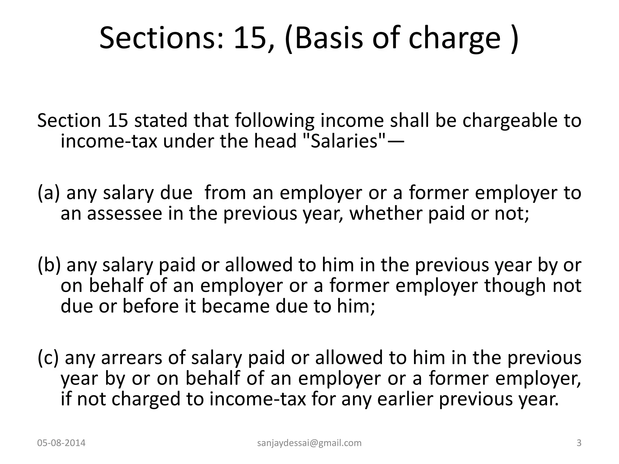 Sections: 15, (Basis of charge )
Section 15 stated that following income shall be chargeable to
income-tax under the head "Salaries"—
(a) any salary due from an employer or a former employer to
an assessee in the previous year, whether paid or not;
(b) any salary paid or allowed to him in the previous year by or
on behalf of an employer or a former employer though not
due or before it became due to him;
(c) any arrears of salary paid or allowed to him in the previous
year by or on behalf of an employer or a former employer,
if not charged to income-tax for any earlier previous year.
05-08-2014 3sanjaydessai@gmail.com
 