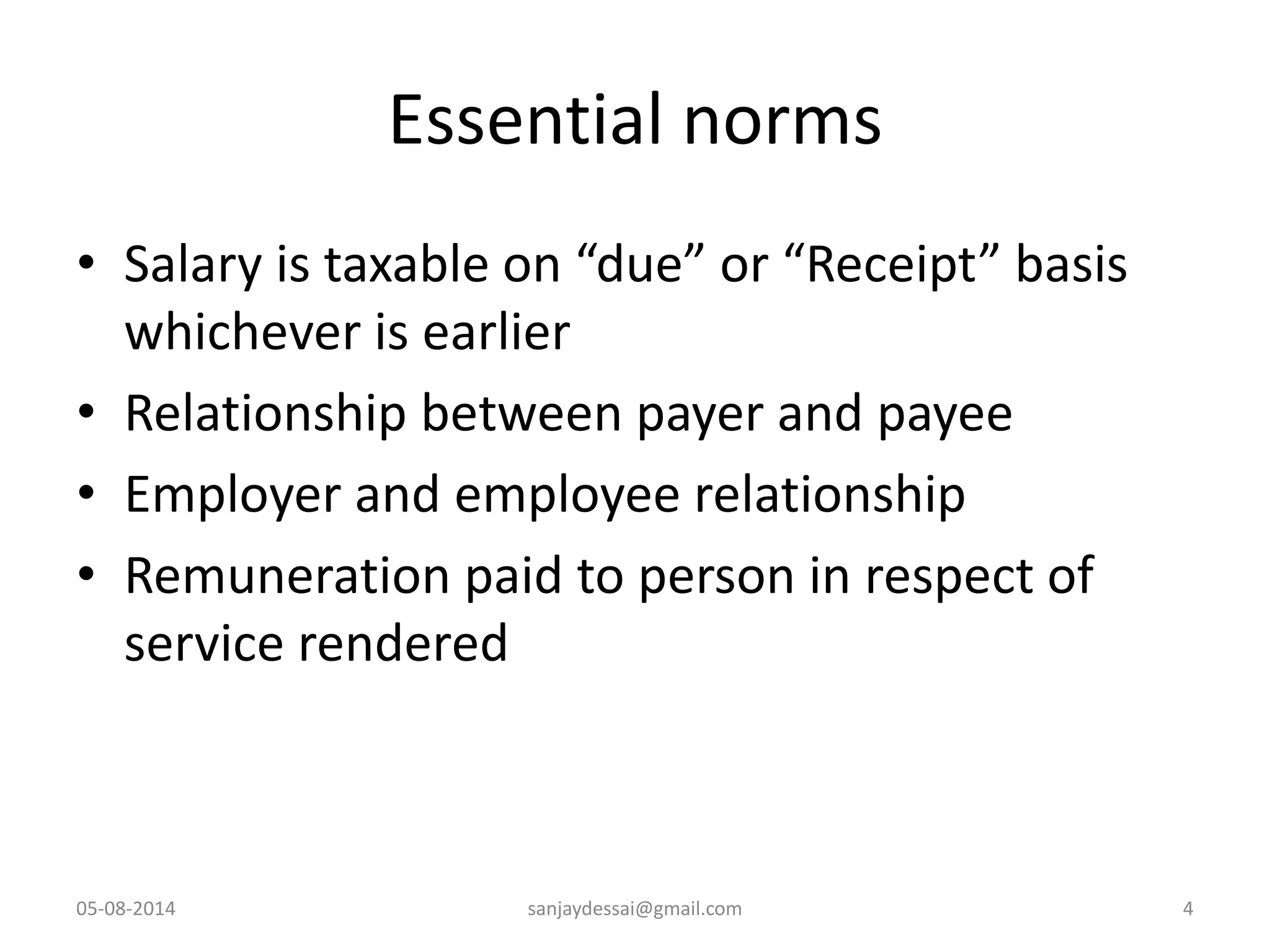 Essential norms
• Salary is taxable on “due” or “Receipt” basis
whichever is earlier
• Relationship between payer and payee
• Employer and employee relationship
• Remuneration paid to person in respect of
service rendered
05-08-2014 sanjaydessai@gmail.com 4
 