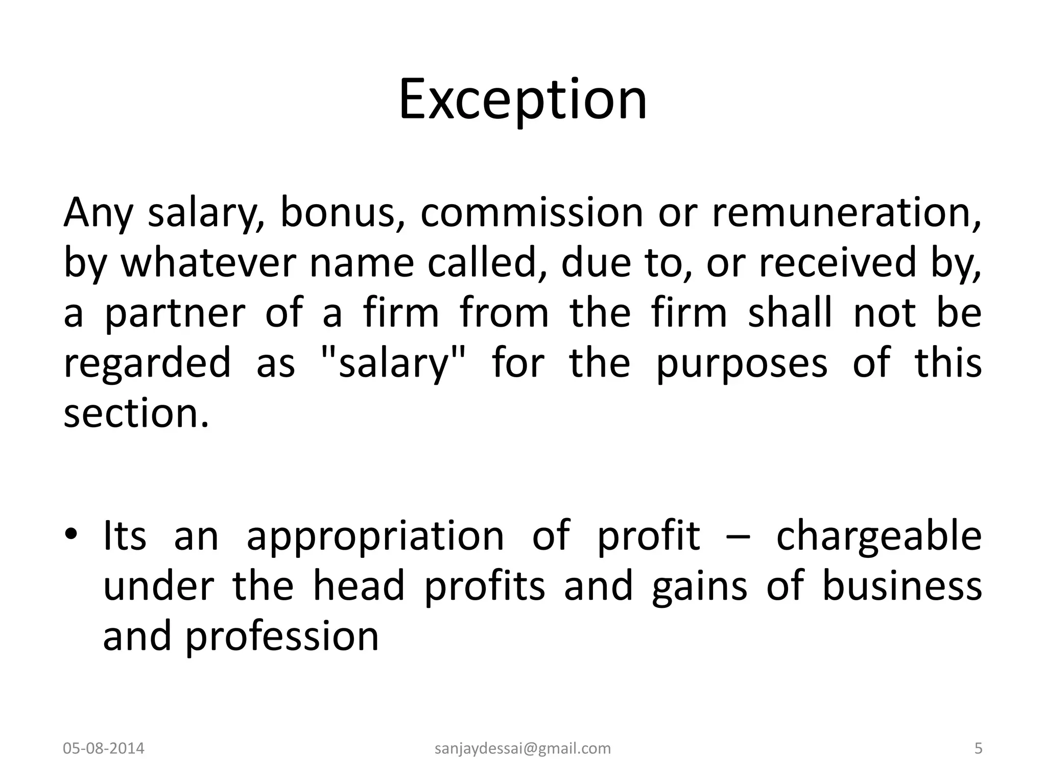 Exception
Any salary, bonus, commission or remuneration,
by whatever name called, due to, or received by,
a partner of a firm from the firm shall not be
regarded as "salary" for the purposes of this
section.
• Its an appropriation of profit – chargeable
under the head profits and gains of business
and profession
05-08-2014 5sanjaydessai@gmail.com
 