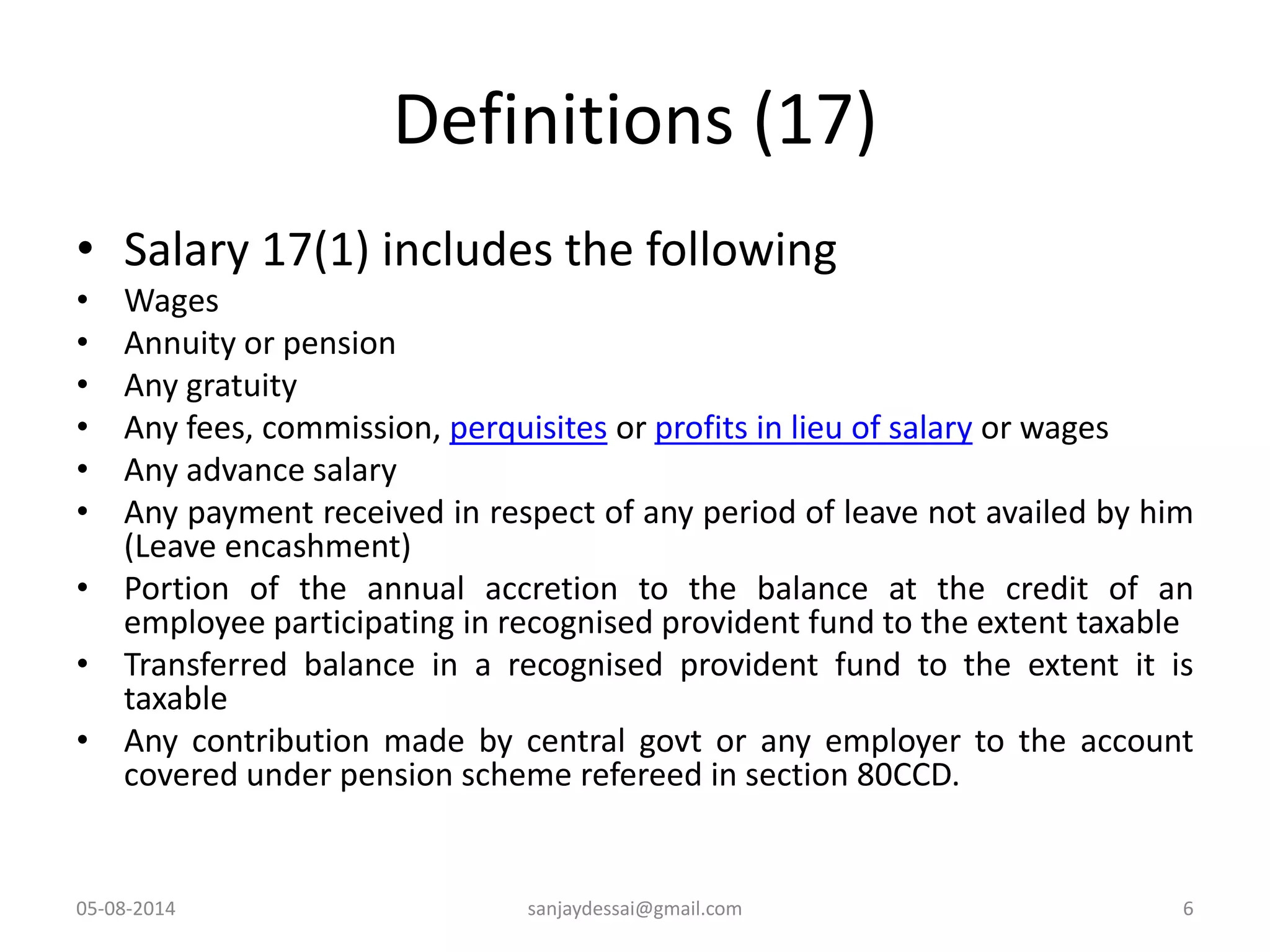 Definitions (17)
• Salary 17(1) includes the following
• Wages
• Annuity or pension
• Any gratuity
• Any fees, commission, perquisites or profits in lieu of salary or wages
• Any advance salary
• Any payment received in respect of any period of leave not availed by him
(Leave encashment)
• Portion of the annual accretion to the balance at the credit of an
employee participating in recognised provident fund to the extent taxable
• Transferred balance in a recognised provident fund to the extent it is
taxable
• Any contribution made by central govt or any employer to the account
covered under pension scheme refereed in section 80CCD.
05-08-2014 6sanjaydessai@gmail.com
 