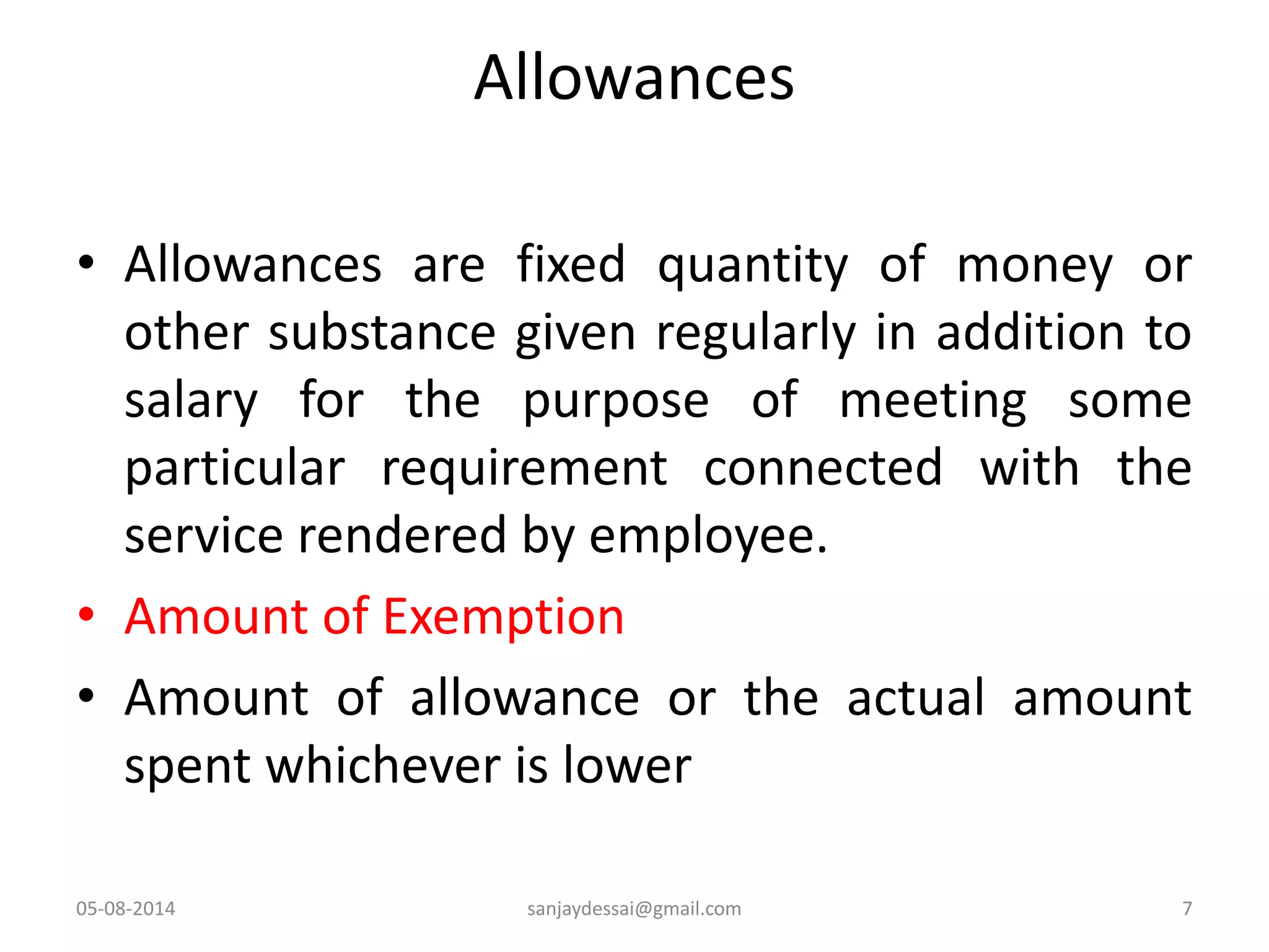 Allowances
• Allowances are fixed quantity of money or
other substance given regularly in addition to
salary for the purpose of meeting some
particular requirement connected with the
service rendered by employee.
• Amount of Exemption
• Amount of allowance or the actual amount
spent whichever is lower
05-08-2014 7sanjaydessai@gmail.com
 