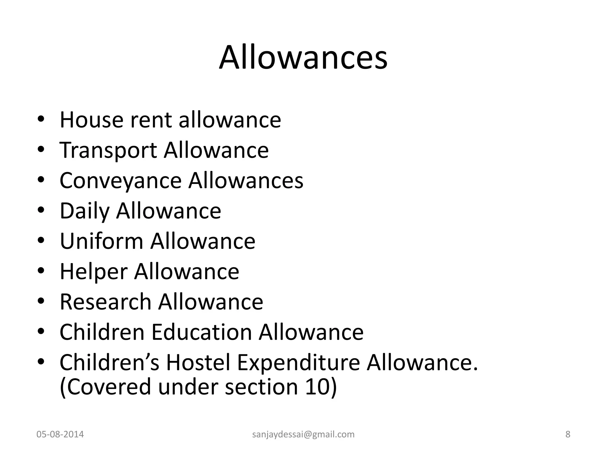 Allowances
• House rent allowance
• Transport Allowance
• Conveyance Allowances
• Daily Allowance
• Uniform Allowance
• Helper Allowance
• Research Allowance
• Children Education Allowance
• Children’s Hostel Expenditure Allowance.
(Covered under section 10)
05-08-2014 sanjaydessai@gmail.com 8
 