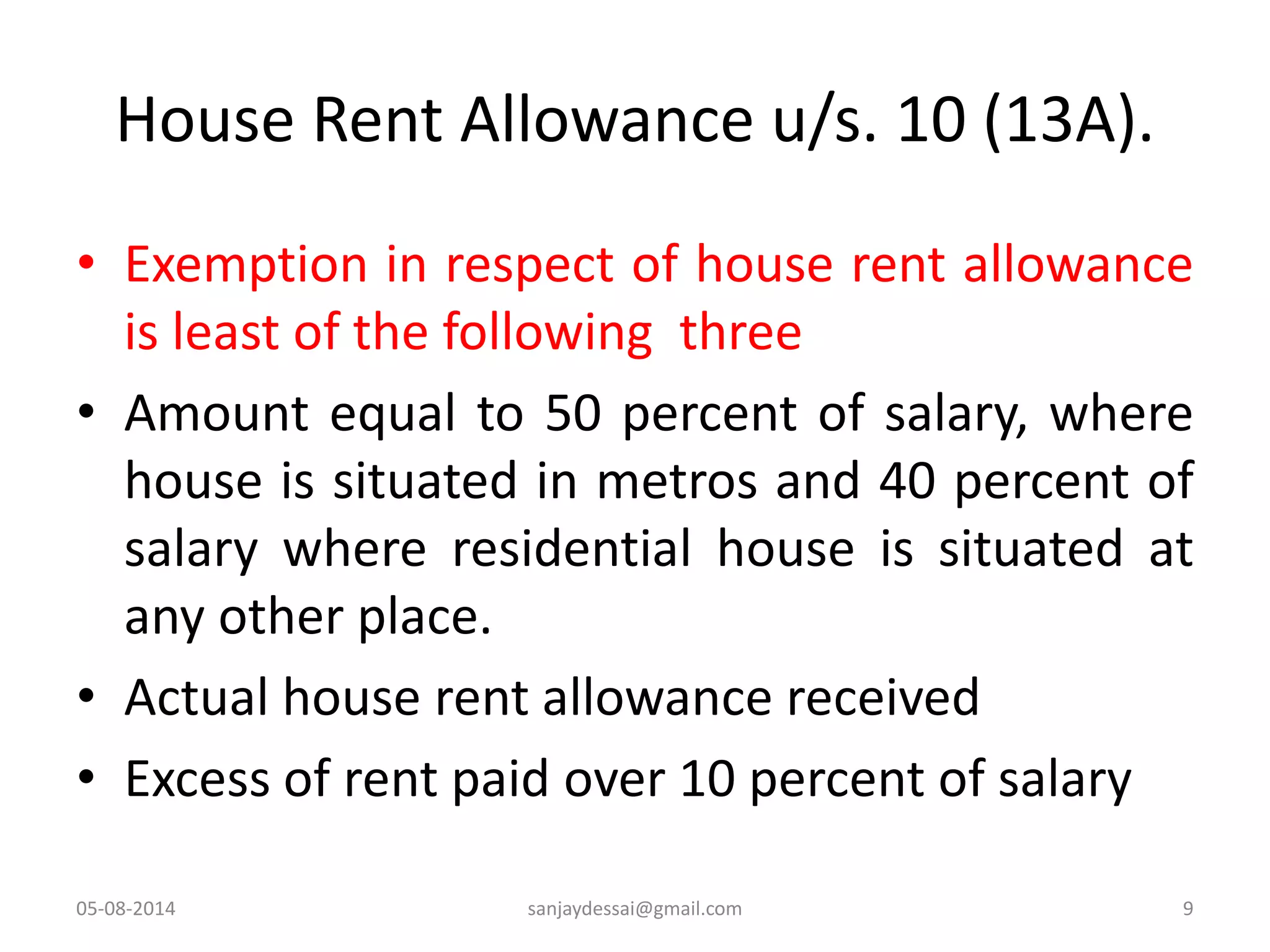 House Rent Allowance u/s. 10 (13A).
• Exemption in respect of house rent allowance
is least of the following three
• Amount equal to 50 percent of salary, where
house is situated in metros and 40 percent of
salary where residential house is situated at
any other place.
• Actual house rent allowance received
• Excess of rent paid over 10 percent of salary
05-08-2014 sanjaydessai@gmail.com 9
 