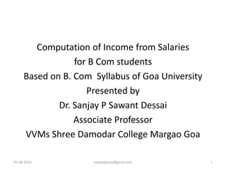 Computation of Income from Salaries
for B Com students
Based on B. Com Syllabus of Goa University
Presented by
Dr. Sanjay P Sawant Dessai
Associate Professor
VVMs Shree Damodar College Margao Goa
05-08-2014 sanjaydessai@gmail.com 1
 
