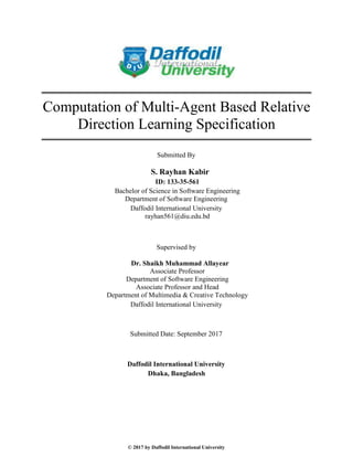 © 2017 by Daffodil International University
Computation of Multi-Agent Based Relative
Direction Learning Specification
Submitted By
S. Rayhan Kabir
ID: 133-35-561
Bachelor of Science in Software Engineering
Department of Software Engineering
Daffodil International University
rayhan561@diu.edu.bd
Supervised by
Dr. Shaikh Muhammad Allayear
Associate Professor
Department of Software Engineering
Associate Professor and Head
Department of Multimedia & Creative Technology
Daffodil International University
Submitted Date: September 2017
Daffodil International University
Dhaka, Bangladesh
 
