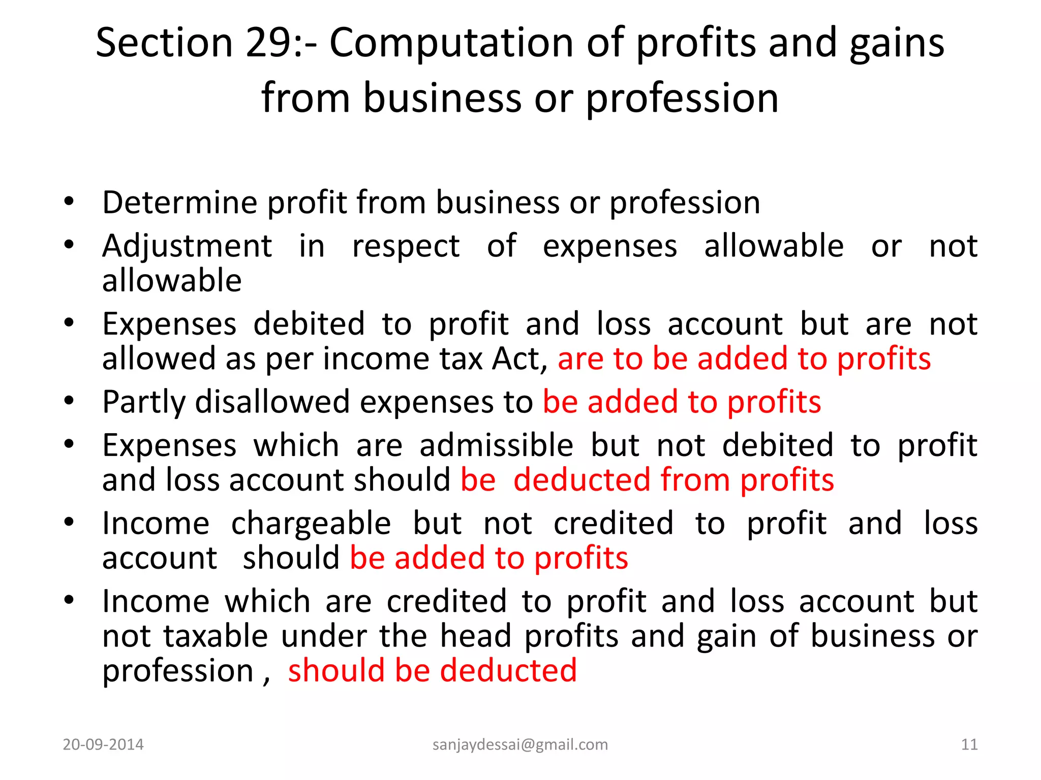 Section 29:- Computation of profits and gains 
from business or profession 
• Determine profit from business or profession 
• Adjustment in respect of expenses allowable or not 
allowable 
• Expenses debited to profit and loss account but are not 
allowed as per income tax Act, are to be added to profits 
• Partly disallowed expenses to be added to profits 
• Expenses which are admissible but not debited to profit 
and loss account should be deducted from profits 
• Income chargeable but not credited to profit and loss 
account should be added to profits 
• Income which are credited to profit and loss account but 
not taxable under the head profits and gain of business or 
profession , should be deducted 
20-09-2014 sanjaydessai@gmail.com 11 
 
