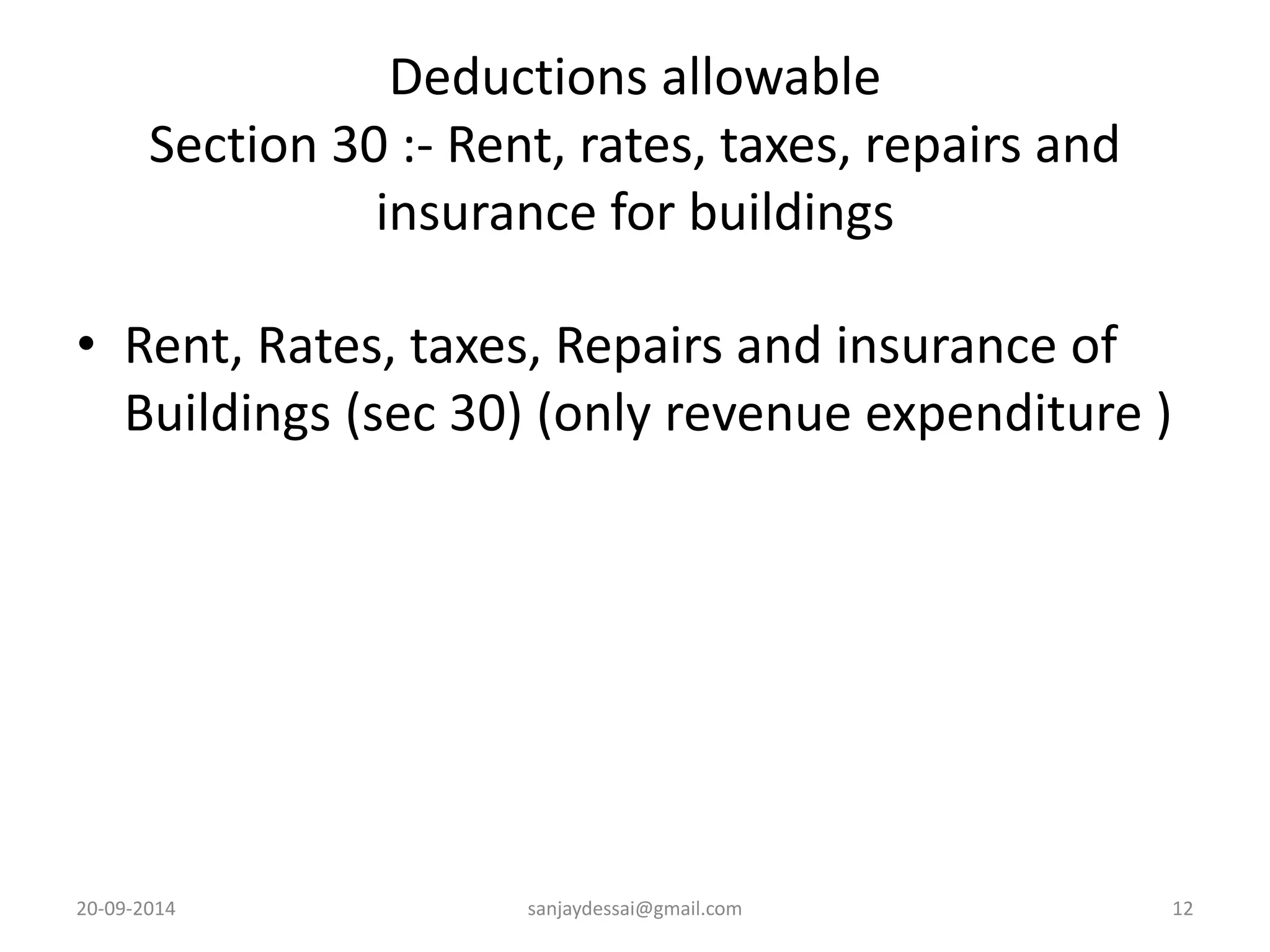 Deductions allowable 
Section 30 :- Rent, rates, taxes, repairs and 
insurance for buildings 
• Rent, Rates, taxes, Repairs and insurance of 
Buildings (sec 30) (only revenue expenditure ) 
20-09-2014 sanjaydessai@gmail.com 12 
 