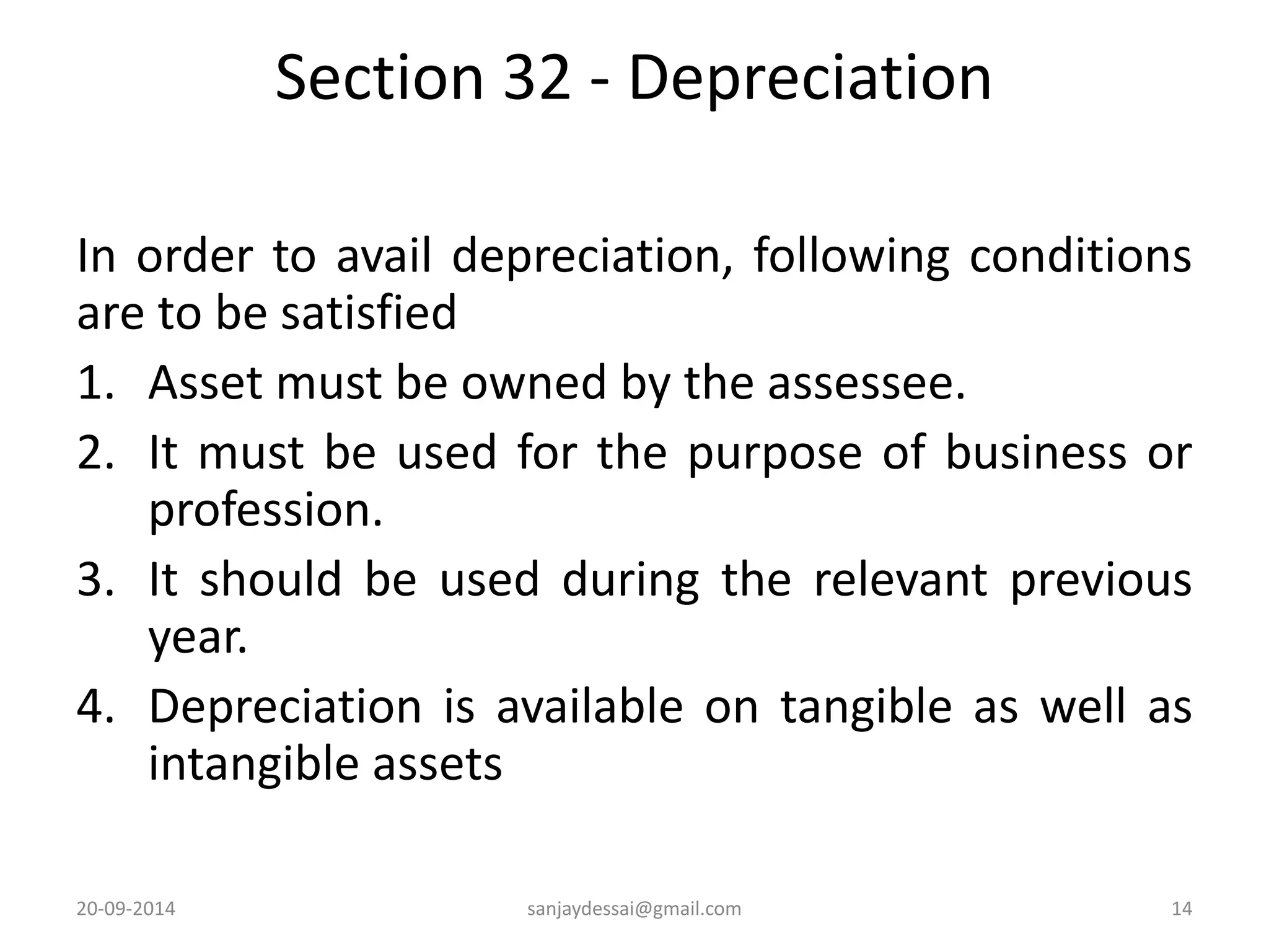 Section 32 - Depreciation 
In order to avail depreciation, following conditions 
are to be satisfied 
1. Asset must be owned by the assessee. 
2. It must be used for the purpose of business or 
profession. 
3. It should be used during the relevant previous 
year. 
4. Depreciation is available on tangible as well as 
intangible assets 
20-09-2014 sanjaydessai@gmail.com 14 
 