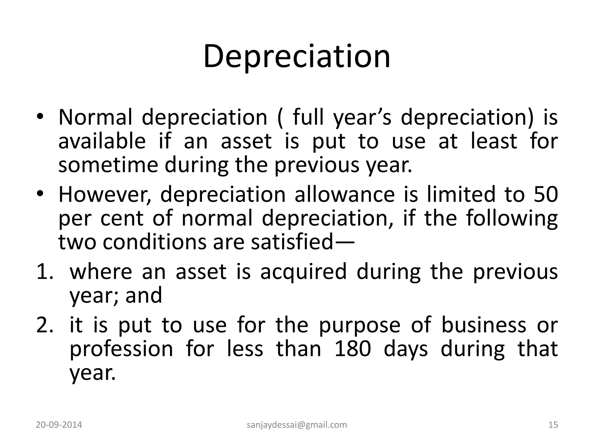 Depreciation 
• Normal depreciation ( full year’s depreciation) is 
available if an asset is put to use at least for 
sometime during the previous year. 
• However, depreciation allowance is limited to 50 
per cent of normal depreciation, if the following 
two conditions are satisfied— 
1. where an asset is acquired during the previous 
year; and 
2. it is put to use for the purpose of business or 
profession for less than 180 days during that 
year. 
20-09-2014 sanjaydessai@gmail.com 15 
 
