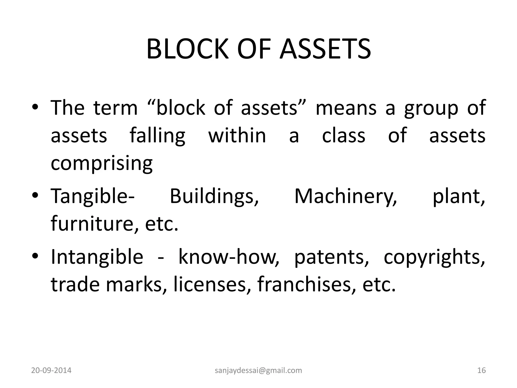 BLOCK OF ASSETS 
• The term “block of assets” means a group of 
assets falling within a class of assets 
comprising 
• Tangible- Buildings, Machinery, plant, 
furniture, etc. 
• Intangible - know-how, patents, copyrights, 
trade marks, licenses, franchises, etc. 
20-09-2014 sanjaydessai@gmail.com 16 
 