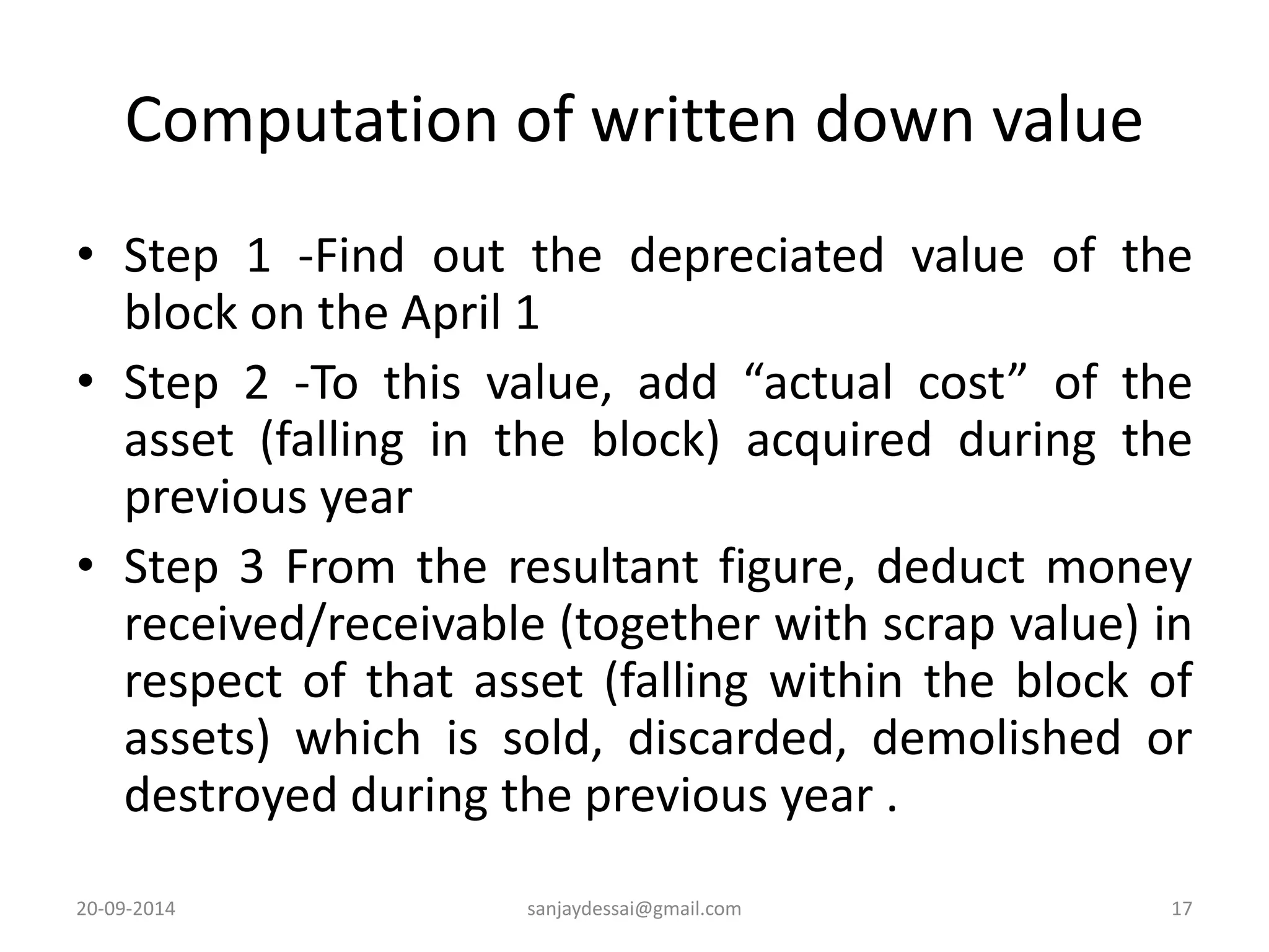 Computation of written down value 
• Step 1 -Find out the depreciated value of the 
block on the April 1 
• Step 2 -To this value, add “actual cost” of the 
asset (falling in the block) acquired during the 
previous year 
• Step 3 From the resultant figure, deduct money 
received/receivable (together with scrap value) in 
respect of that asset (falling within the block of 
assets) which is sold, discarded, demolished or 
destroyed during the previous year . 
20-09-2014 sanjaydessai@gmail.com 17 
 