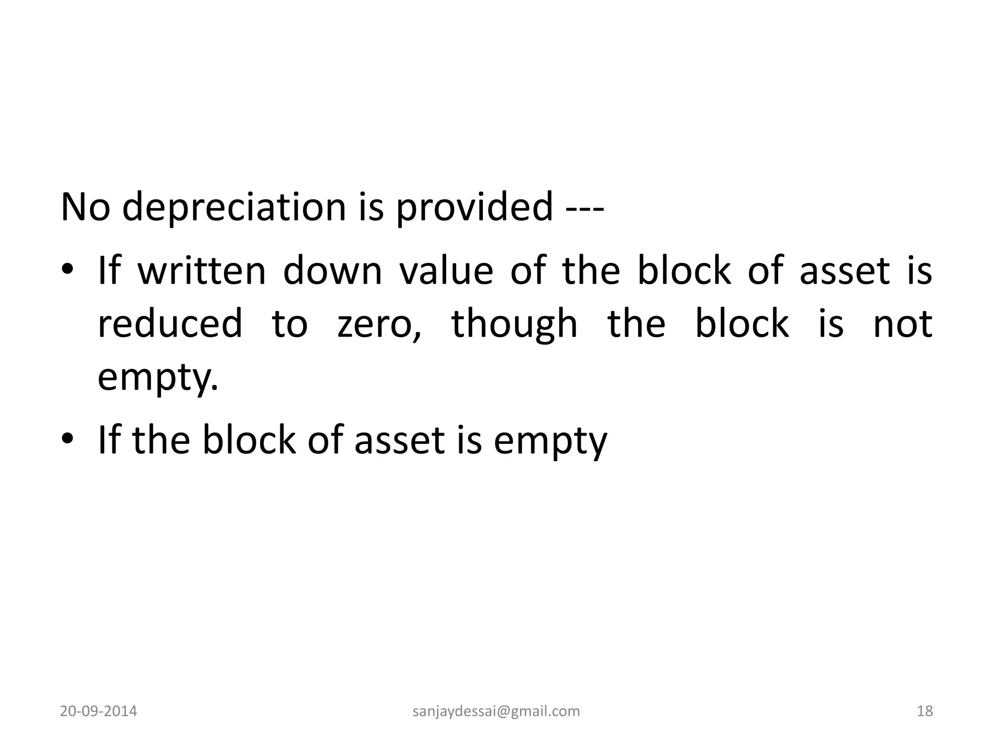 No depreciation is provided --- 
• If written down value of the block of asset is 
reduced to zero, though the block is not 
empty. 
• If the block of asset is empty 
20-09-2014 sanjaydessai@gmail.com 18 
 