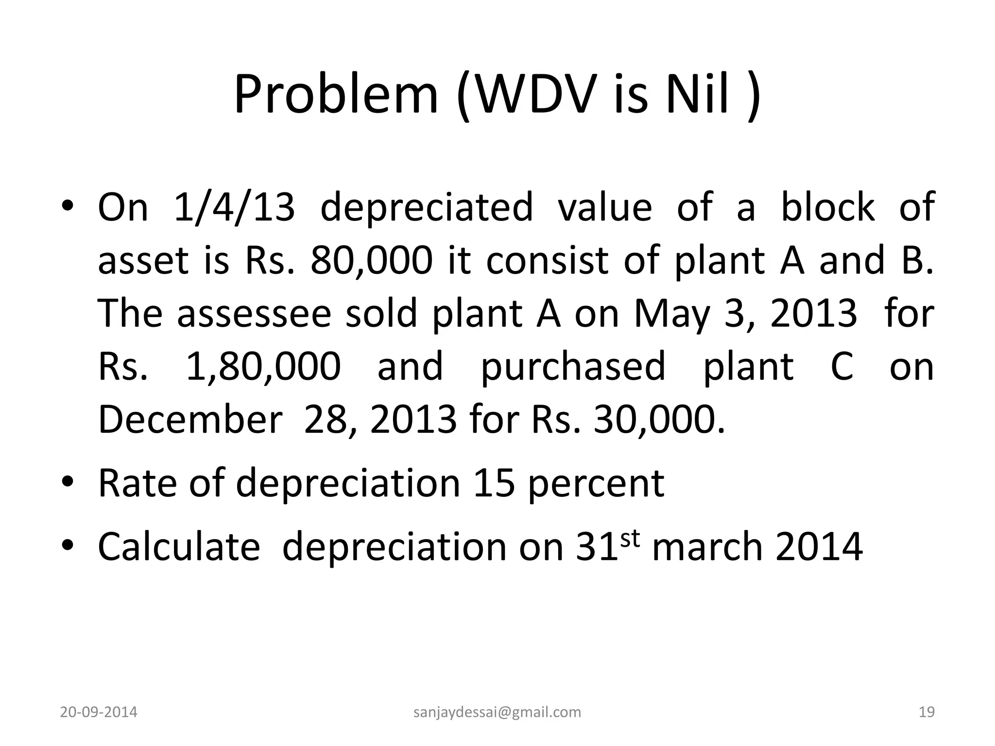 Problem (WDV is Nil ) 
• On 1/4/13 depreciated value of a block of 
asset is Rs. 80,000 it consist of plant A and B. 
The assessee sold plant A on May 3, 2013 for 
Rs. 1,80,000 and purchased plant C on 
December 28, 2013 for Rs. 30,000. 
• Rate of depreciation 15 percent 
• Calculate depreciation on 31st march 2014 
20-09-2014 sanjaydessai@gmail.com 19 
 