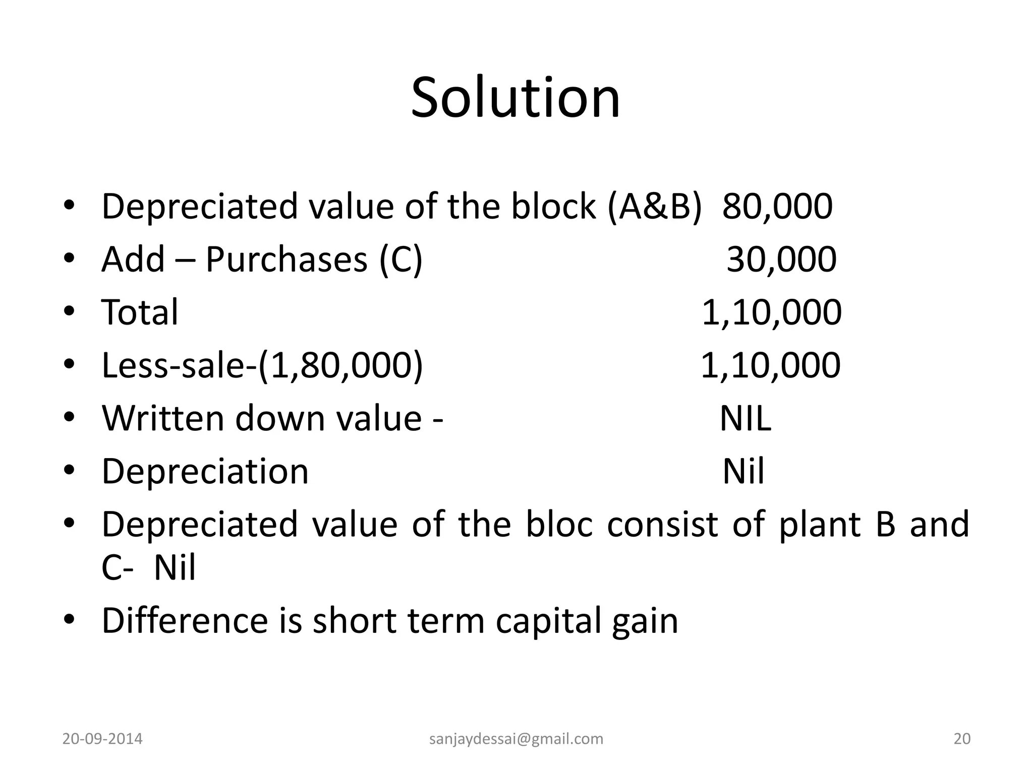 Solution 
• Depreciated value of the block (A&B) 80,000 
• Add – Purchases (C) 30,000 
• Total 1,10,000 
• Less-sale-(1,80,000) 1,10,000 
• Written down value - NIL 
• Depreciation Nil 
• Depreciated value of the bloc consist of plant B and 
C- Nil 
• Difference is short term capital gain 
20-09-2014 sanjaydessai@gmail.com 20 
 