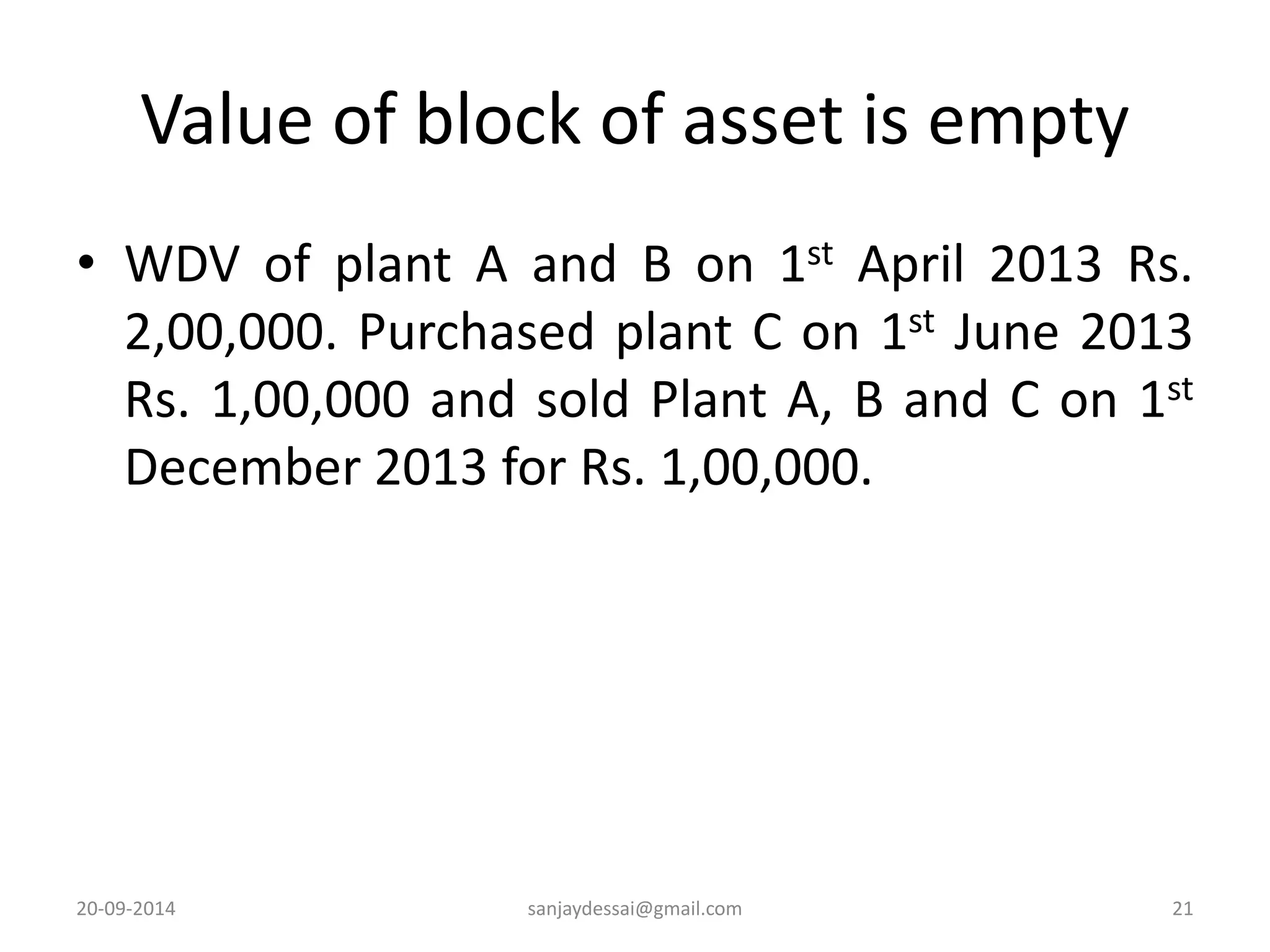 Value of block of asset is empty 
• WDV of plant A and B on 1st April 2013 Rs. 
2,00,000. Purchased plant C on 1st June 2013 
Rs. 1,00,000 and sold Plant A, B and C on 1st 
December 2013 for Rs. 1,00,000. 
20-09-2014 sanjaydessai@gmail.com 21 
 