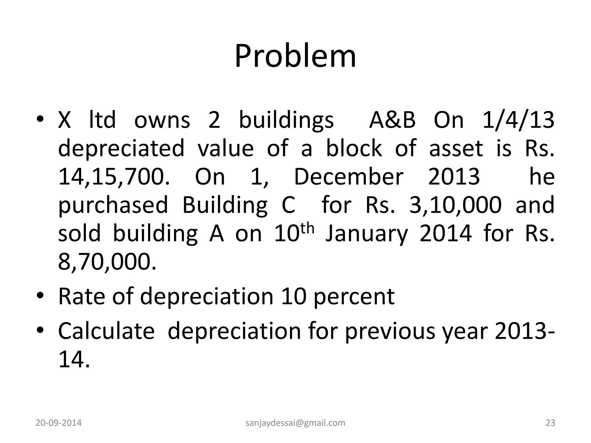 Problem 
• X ltd owns 2 buildings A&B On 1/4/13 
depreciated value of a block of asset is Rs. 
14,15,700. On 1, December 2013 he 
purchased Building C for Rs. 3,10,000 and 
sold building A on 10th January 2014 for Rs. 
8,70,000. 
• Rate of depreciation 10 percent 
• Calculate depreciation for previous year 2013- 
14. 
20-09-2014 sanjaydessai@gmail.com 23 
 