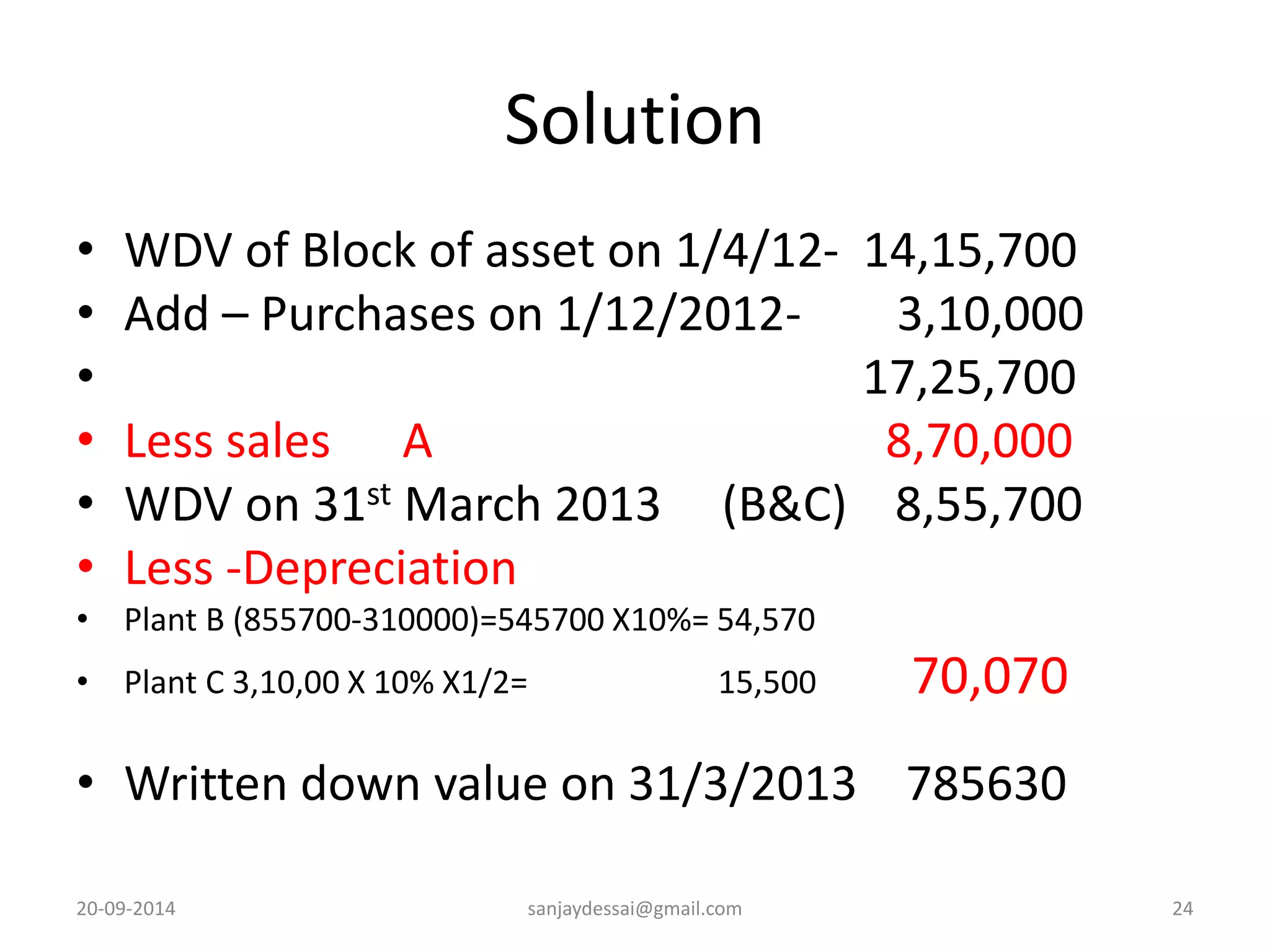 Solution 
• WDV of Block of asset on 1/4/12- 14,15,700 
• Add – Purchases on 1/12/2012- 3,10,000 
• 17,25,700 
• Less sales A 8,70,000 
• WDV on 31st March 2013 (B&C) 8,55,700 
• Less -Depreciation 
• Plant B (855700-310000)=545700 X10%= 54,570 
• Plant C 3,10,00 X 10% X1/2= 15,500 70,070 
• Written down value on 31/3/2013 785630 
20-09-2014 sanjaydessai@gmail.com 24 
 