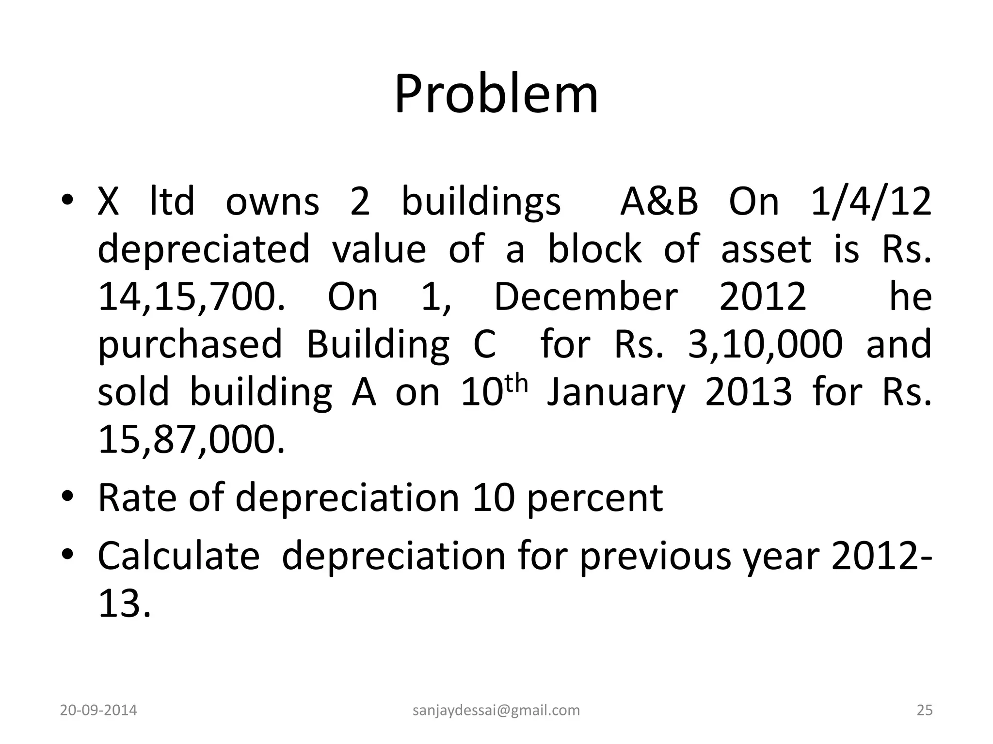 Problem 
• X ltd owns 2 buildings A&B On 1/4/12 
depreciated value of a block of asset is Rs. 
14,15,700. On 1, December 2012 he 
purchased Building C for Rs. 3,10,000 and 
sold building A on 10th January 2013 for Rs. 
15,87,000. 
• Rate of depreciation 10 percent 
• Calculate depreciation for previous year 2012- 
13. 
20-09-2014 sanjaydessai@gmail.com 25 
 