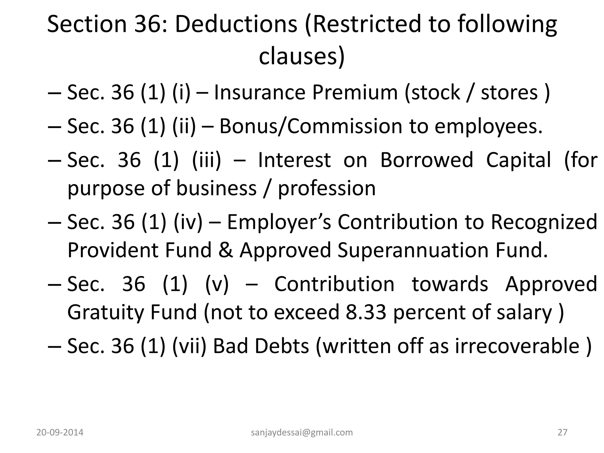 Section 36: Deductions (Restricted to following 
clauses) 
– Sec. 36 (1) (i) – Insurance Premium (stock / stores ) 
– Sec. 36 (1) (ii) – Bonus/Commission to employees. 
– Sec. 36 (1) (iii) – Interest on Borrowed Capital (for 
purpose of business / profession 
– Sec. 36 (1) (iv) – Employer’s Contribution to Recognized 
Provident Fund & Approved Superannuation Fund. 
– Sec. 36 (1) (v) – Contribution towards Approved 
Gratuity Fund (not to exceed 8.33 percent of salary ) 
– Sec. 36 (1) (vii) Bad Debts (written off as irrecoverable ) 
20-09-2014 sanjaydessai@gmail.com 27 
 