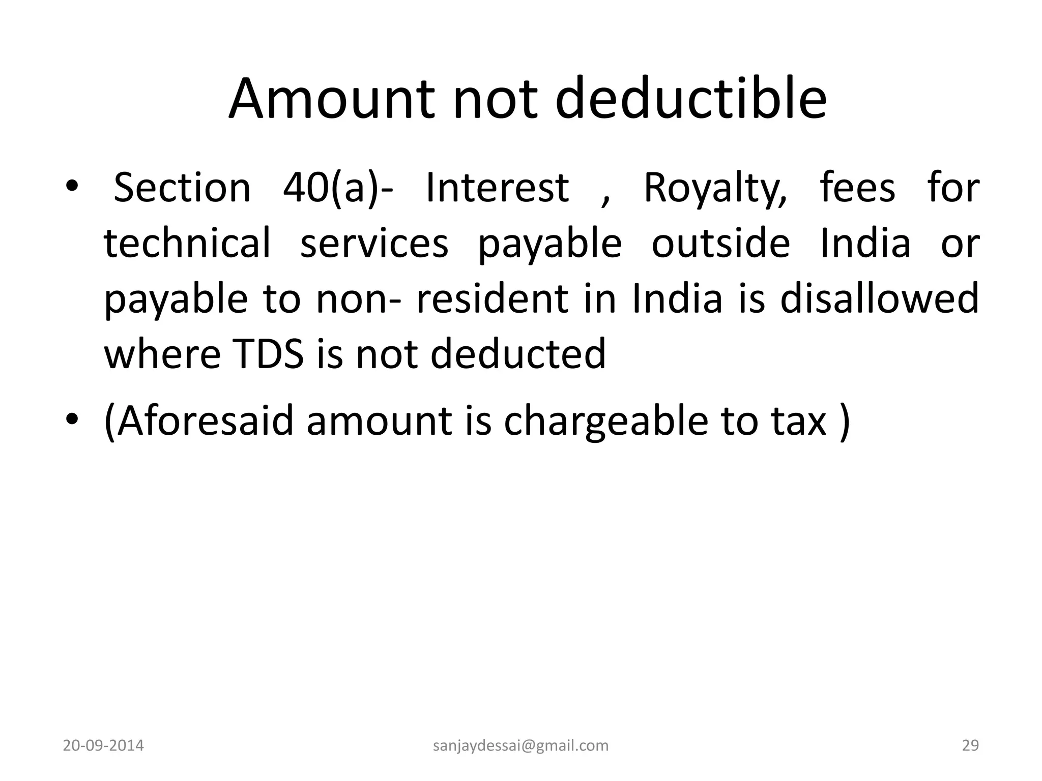 Amount not deductible 
• Section 40(a)- Interest , Royalty, fees for 
technical services payable outside India or 
payable to non- resident in India is disallowed 
where TDS is not deducted 
• (Aforesaid amount is chargeable to tax ) 
20-09-2014 sanjaydessai@gmail.com 29 
 