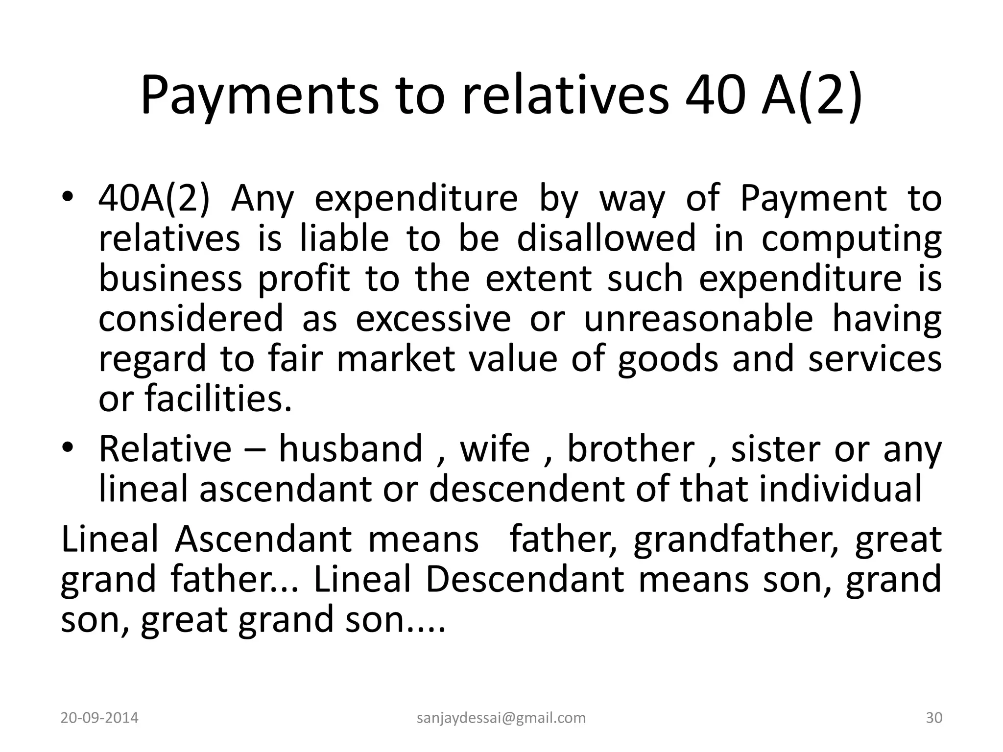 Payments to relatives 40 A(2) 
• 40A(2) Any expenditure by way of Payment to 
relatives is liable to be disallowed in computing 
business profit to the extent such expenditure is 
considered as excessive or unreasonable having 
regard to fair market value of goods and services 
or facilities. 
• Relative – husband , wife , brother , sister or any 
lineal ascendant or descendent of that individual 
Lineal Ascendant means father, grandfather, great 
grand father... Lineal Descendant means son, grand 
son, great grand son.... 
20-09-2014 sanjaydessai@gmail.com 30 
 