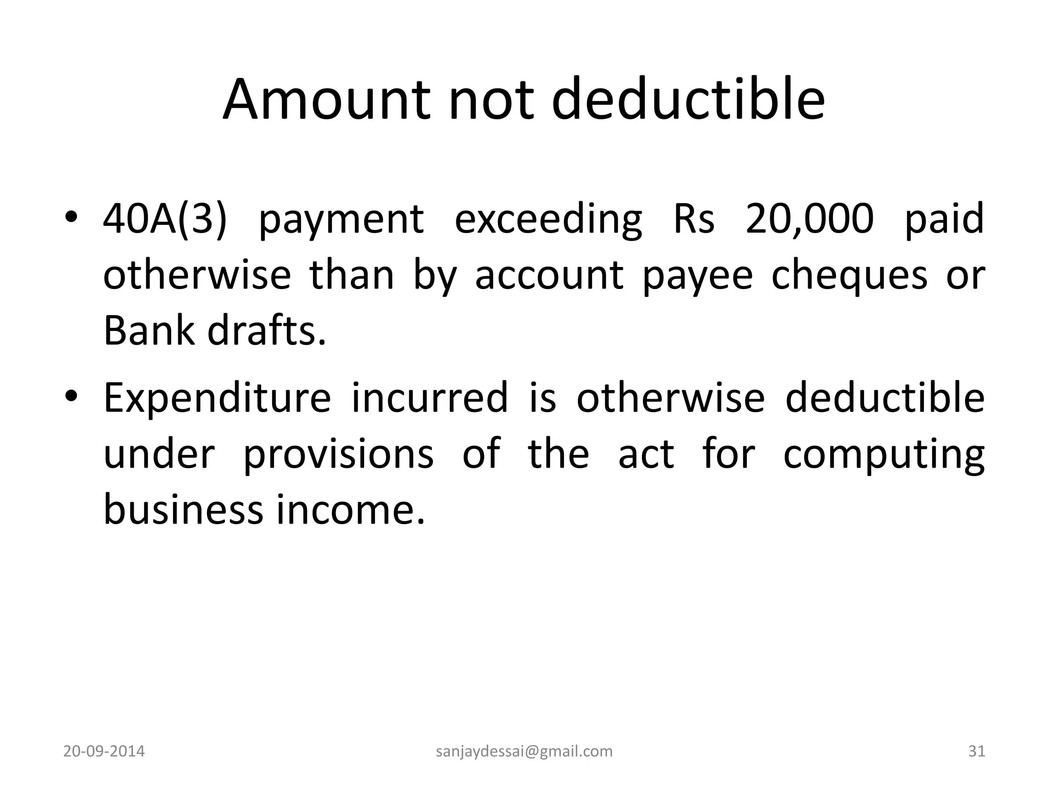 Amount not deductible 
• 40A(3) payment exceeding Rs 20,000 paid 
otherwise than by account payee cheques or 
Bank drafts. 
• Expenditure incurred is otherwise deductible 
under provisions of the act for computing 
business income. 
20-09-2014 sanjaydessai@gmail.com 31 
 