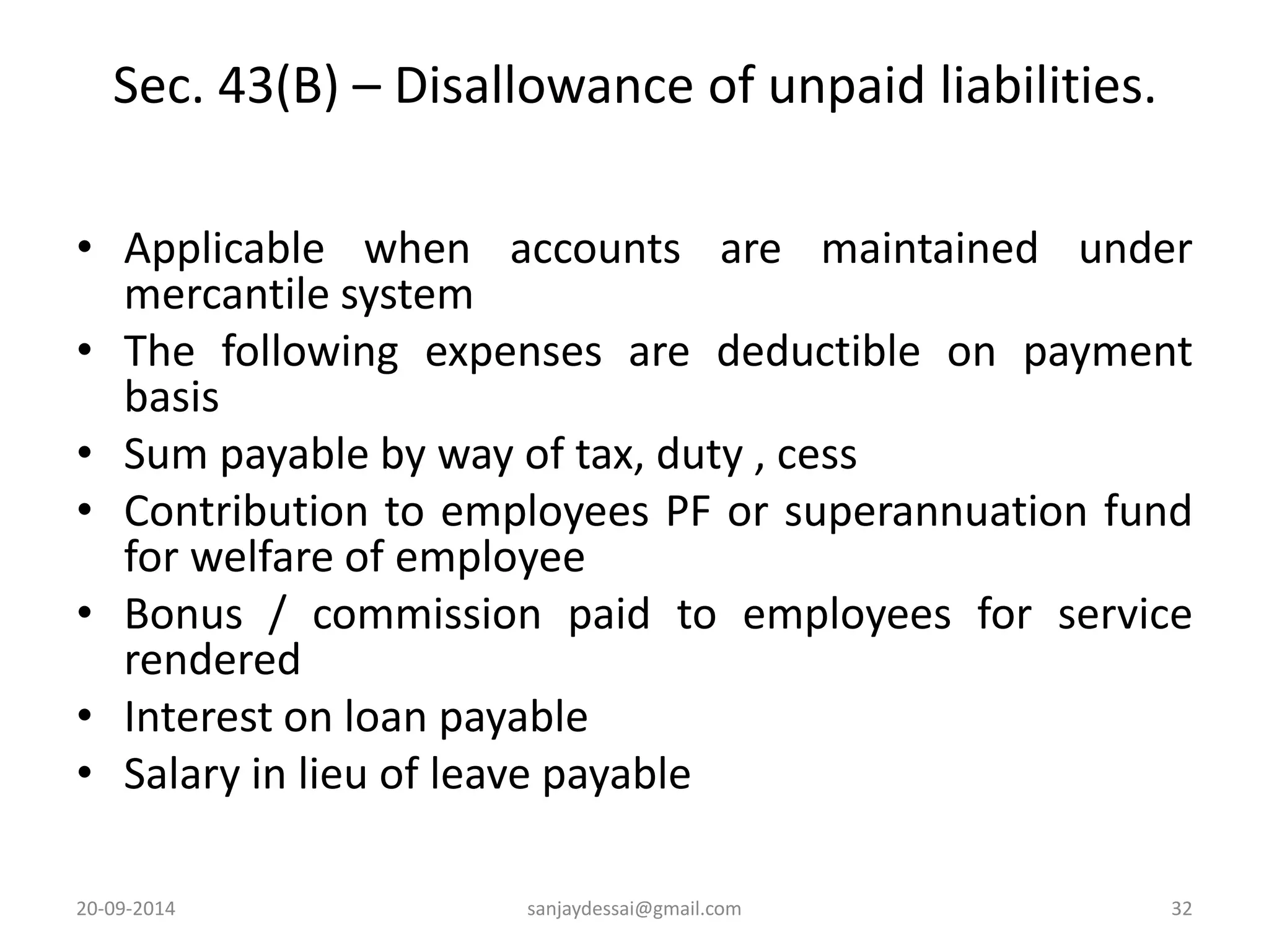 Sec. 43(B) – Disallowance of unpaid liabilities. 
• Applicable when accounts are maintained under 
mercantile system 
• The following expenses are deductible on payment 
basis 
• Sum payable by way of tax, duty , cess 
• Contribution to employees PF or superannuation fund 
for welfare of employee 
• Bonus / commission paid to employees for service 
rendered 
• Interest on loan payable 
• Salary in lieu of leave payable 
20-09-2014 sanjaydessai@gmail.com 32 
 