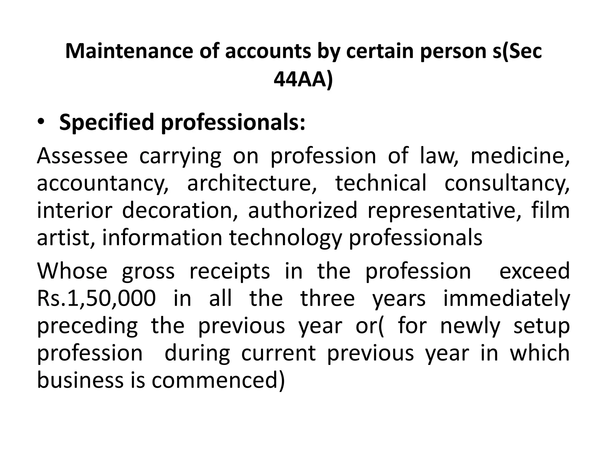 Maintenance of accounts by certain person s(Sec 
44AA) 
• Specified professionals: 
Assessee carrying on profession of law, medicine, 
accountancy, architecture, technical consultancy, 
interior decoration, authorized representative, film 
artist, information technology professionals 
Whose gross receipts in the profession exceed 
Rs.1,50,000 in all the three years immediately 
preceding the previous year or( for newly setup 
profession during current previous year in which 
business is commenced) 
 