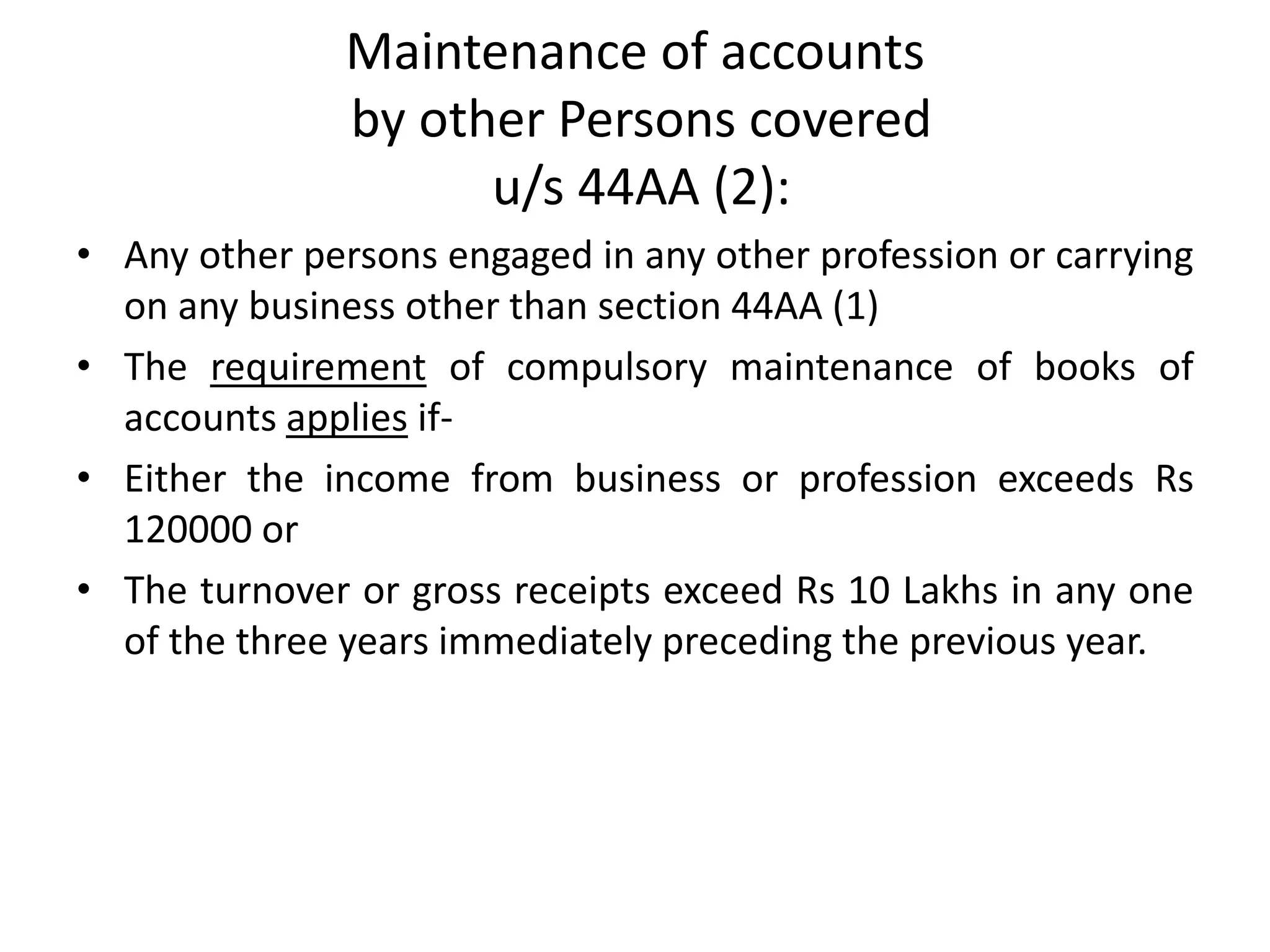 Maintenance of accounts 
by other Persons covered 
u/s 44AA (2): 
• Any other persons engaged in any other profession or carrying 
on any business other than section 44AA (1) 
• The requirement of compulsory maintenance of books of 
accounts applies if- 
• Either the income from business or profession exceeds Rs 
120000 or 
• The turnover or gross receipts exceed Rs 10 Lakhs in any one 
of the three years immediately preceding the previous year. 
 