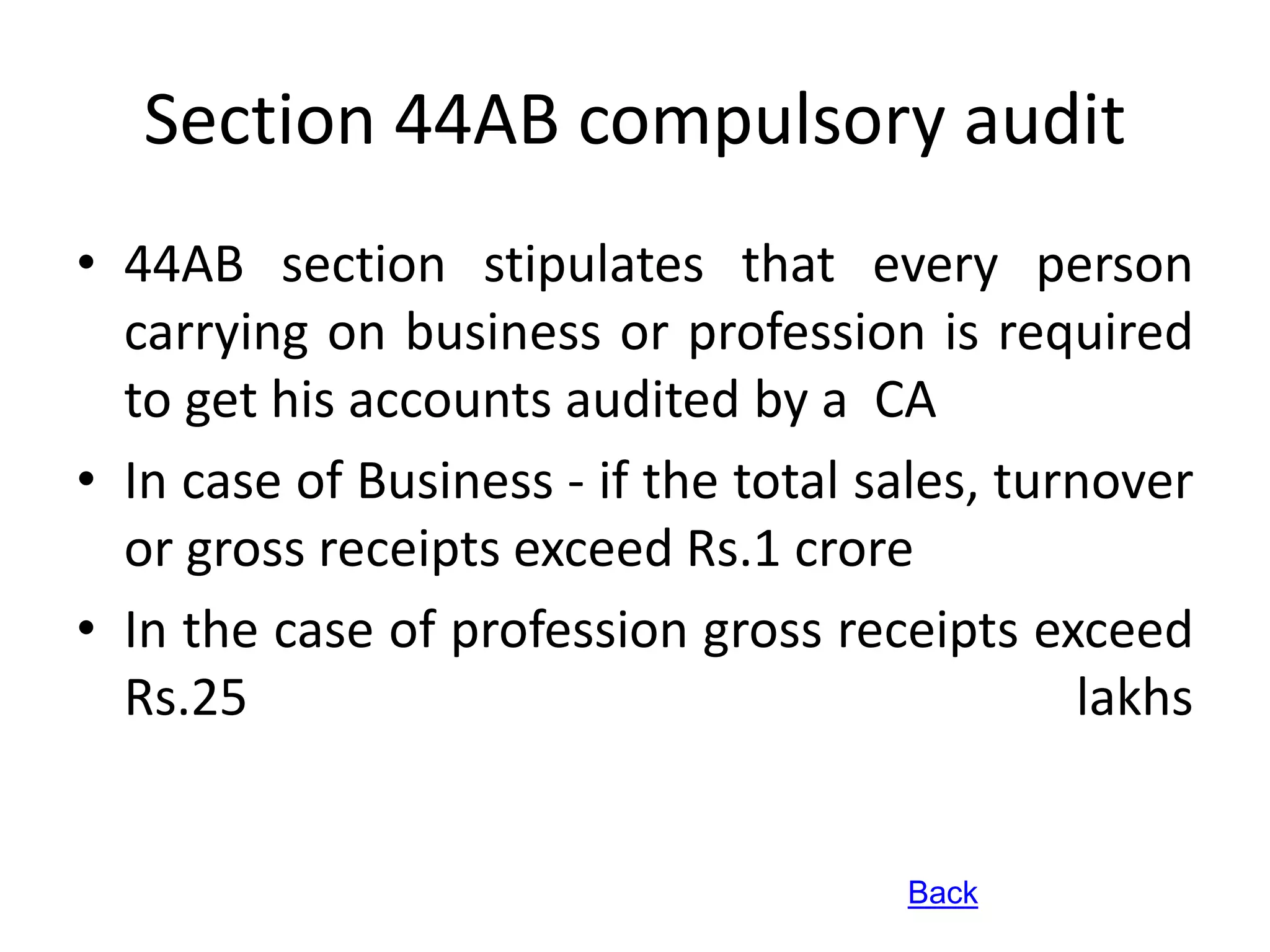 Section 44AB compulsory audit 
• 44AB section stipulates that every person 
carrying on business or profession is required 
to get his accounts audited by a CA 
• In case of Business - if the total sales, turnover 
or gross receipts exceed Rs.1 crore 
• In the case of profession gross receipts exceed 
Rs.25 lakhs 
Back 
 