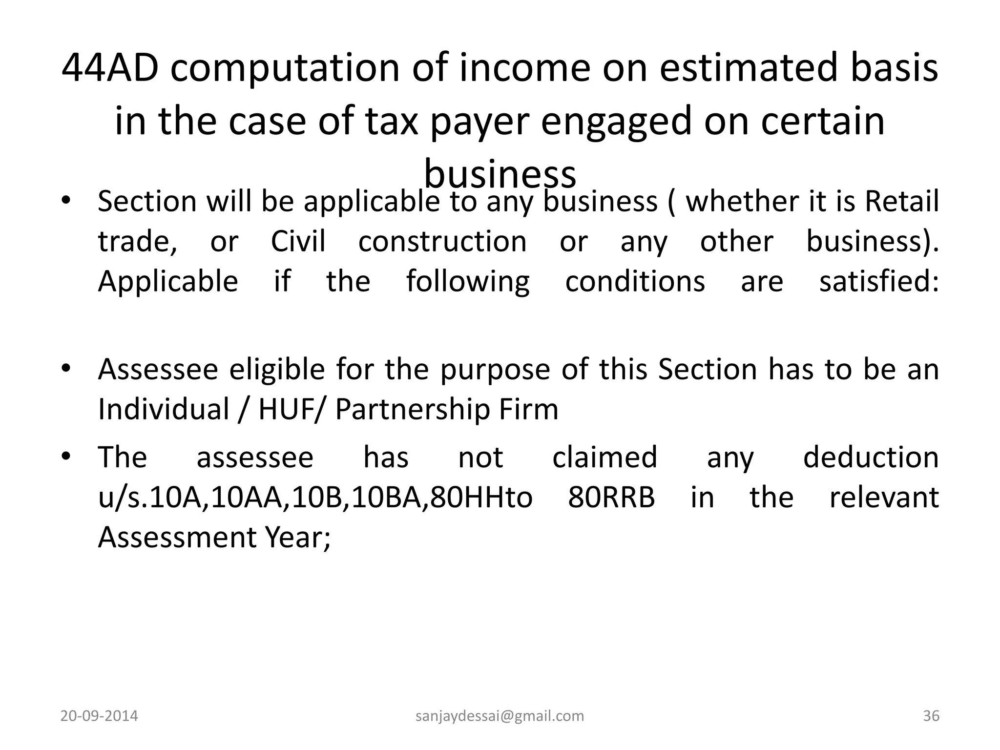 44AD computation of income on estimated basis 
in the case of tax payer engaged on certain 
business 
• Section will be applicable to any business ( whether it is Retail 
trade, or Civil construction or any other business). 
Applicable if the following conditions are satisfied: 
• Assessee eligible for the purpose of this Section has to be an 
Individual / HUF/ Partnership Firm 
• The assessee has not claimed any deduction 
u/s.10A,10AA,10B,10BA,80HHto 80RRB in the relevant 
Assessment Year; 
20-09-2014 sanjaydessai@gmail.com 36 
 