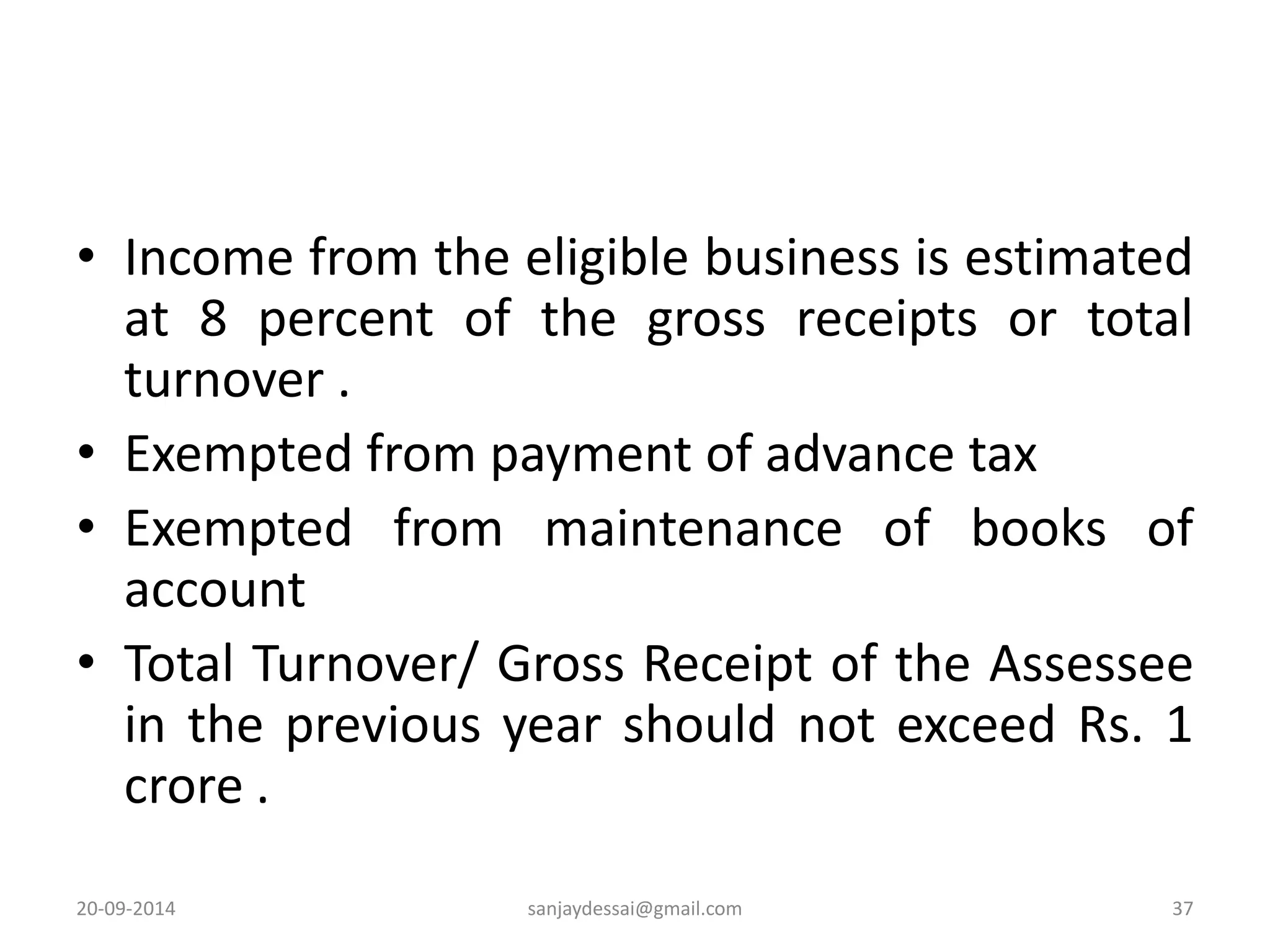 • Income from the eligible business is estimated 
at 8 percent of the gross receipts or total 
turnover . 
• Exempted from payment of advance tax 
• Exempted from maintenance of books of 
account 
• Total Turnover/ Gross Receipt of the Assessee 
in the previous year should not exceed Rs. 1 
crore . 
20-09-2014 sanjaydessai@gmail.com 37 
 