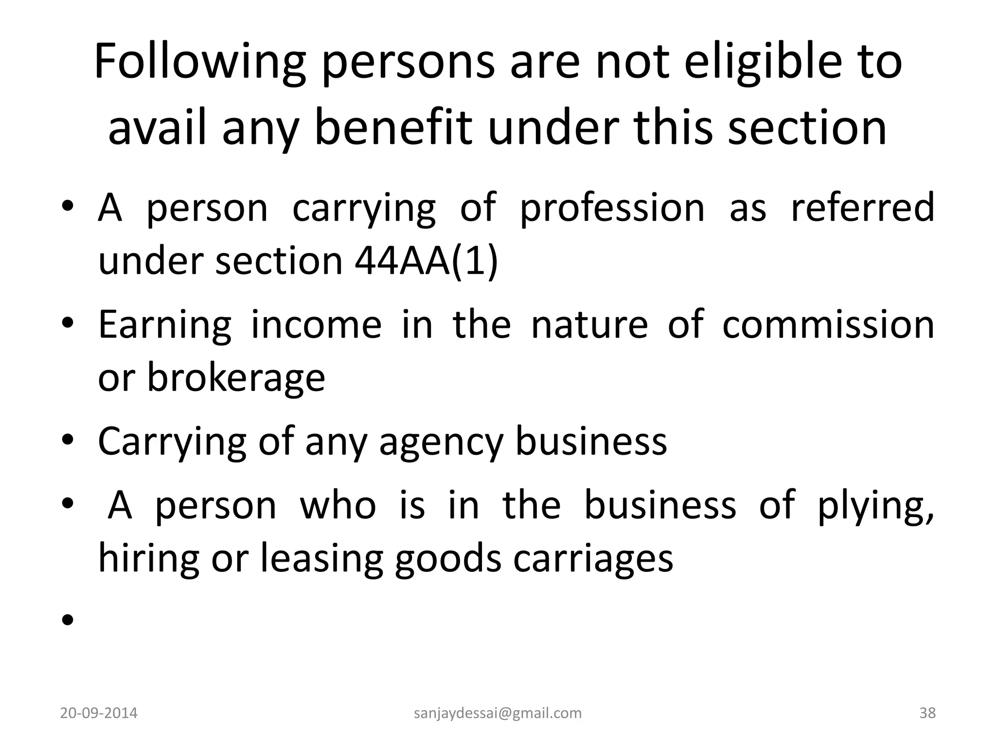 Following persons are not eligible to 
avail any benefit under this section 
• A person carrying of profession as referred 
under section 44AA(1) 
• Earning income in the nature of commission 
or brokerage 
• Carrying of any agency business 
• A person who is in the business of plying, 
hiring or leasing goods carriages 
• 
20-09-2014 sanjaydessai@gmail.com 38 
 