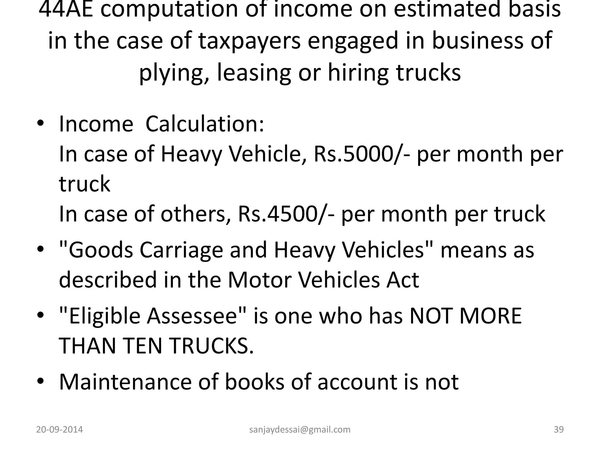 44AE computation of income on estimated basis 
in the case of taxpayers engaged in business of 
plying, leasing or hiring trucks 
• Income Calculation: 
In case of Heavy Vehicle, Rs.5000/- per month per 
truck 
In case of others, Rs.4500/- per month per truck 
• "Goods Carriage and Heavy Vehicles" means as 
described in the Motor Vehicles Act 
• "Eligible Assessee" is one who has NOT MORE 
THAN TEN TRUCKS. 
• Maintenance of books of account is not 
20-09-2014 sanjaydessai@gmail.com 39 

