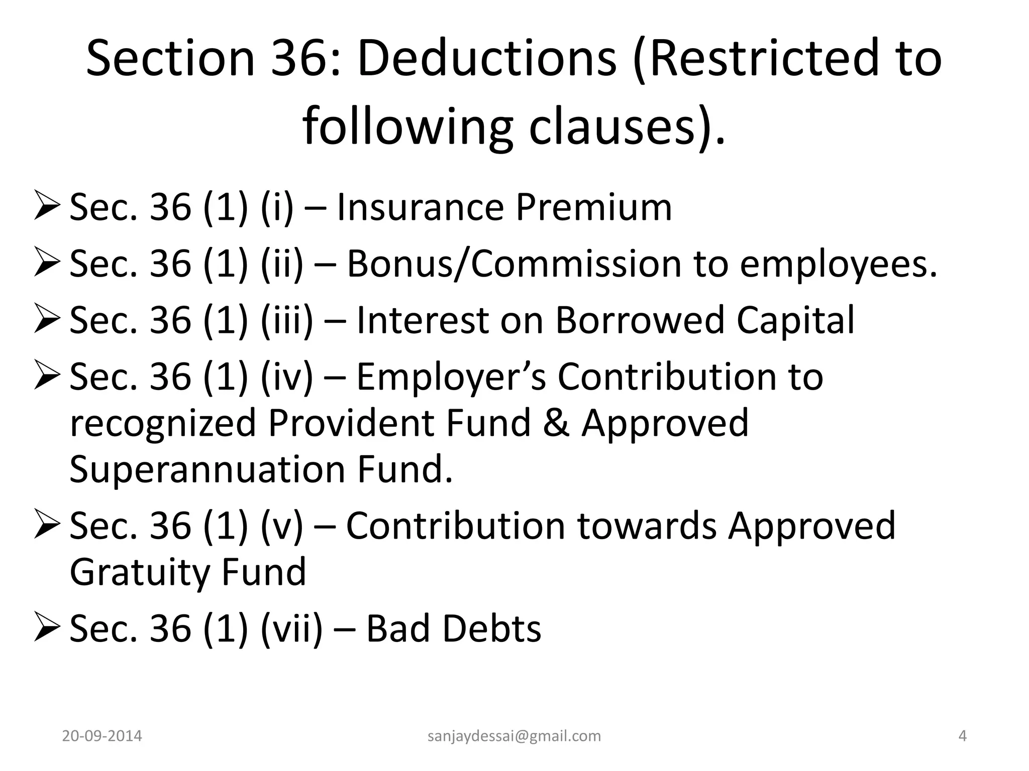 Section 36: Deductions (Restricted to 
following clauses). 
Sec. 36 (1) (i) – Insurance Premium 
 Sec. 36 (1) (ii) – Bonus/Commission to employees. 
 Sec. 36 (1) (iii) – Interest on Borrowed Capital 
 Sec. 36 (1) (iv) – Employer’s Contribution to 
recognized Provident Fund & Approved 
Superannuation Fund. 
 Sec. 36 (1) (v) – Contribution towards Approved 
Gratuity Fund 
 Sec. 36 (1) (vii) – Bad Debts 
20-09-2014 sanjaydessai@gmail.com 4 
 