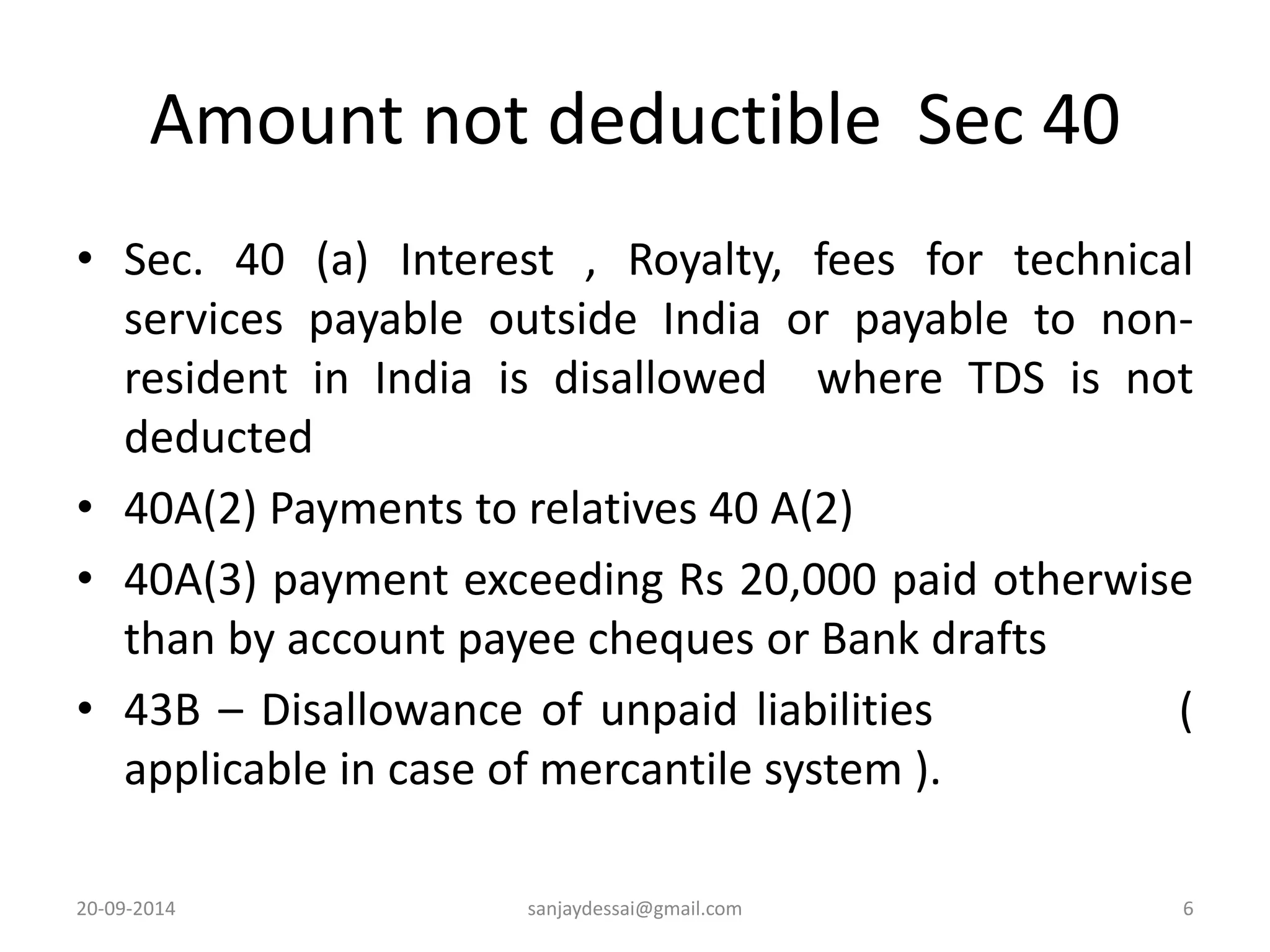 Amount not deductible Sec 40 
• Sec. 40 (a) Interest , Royalty, fees for technical 
services payable outside India or payable to non-resident 
in India is disallowed where TDS is not 
deducted 
• 40A(2) Payments to relatives 40 A(2) 
• 40A(3) payment exceeding Rs 20,000 paid otherwise 
than by account payee cheques or Bank drafts 
• 43B – Disallowance of unpaid liabilities ( 
applicable in case of mercantile system ). 
20-09-2014 sanjaydessai@gmail.com 6 
 
