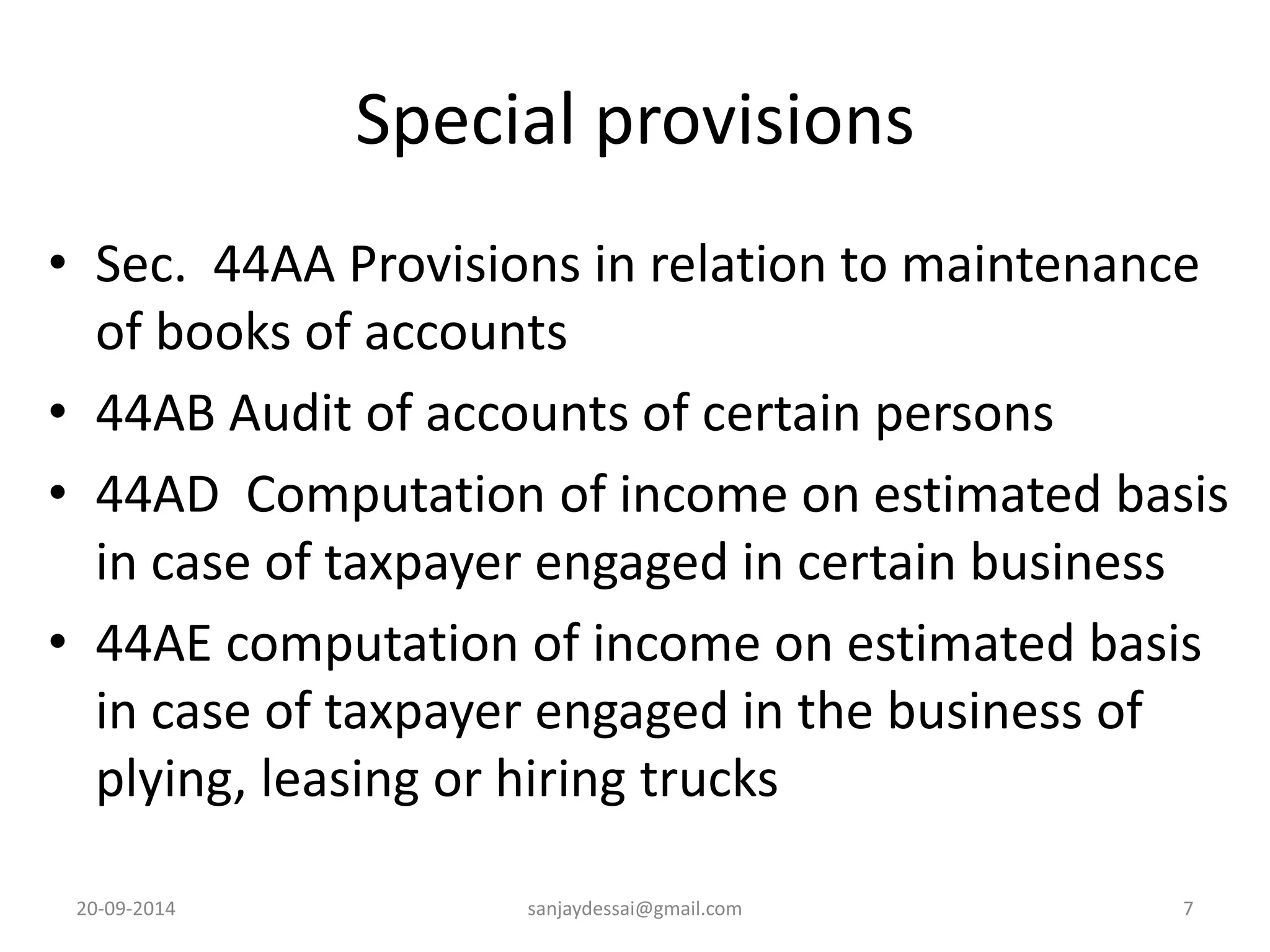 Special provisions 
• Sec. 44AA Provisions in relation to maintenance 
of books of accounts 
• 44AB Audit of accounts of certain persons 
• 44AD Computation of income on estimated basis 
in case of taxpayer engaged in certain business 
• 44AE computation of income on estimated basis 
in case of taxpayer engaged in the business of 
plying, leasing or hiring trucks 
20-09-2014 sanjaydessai@gmail.com 7 
 