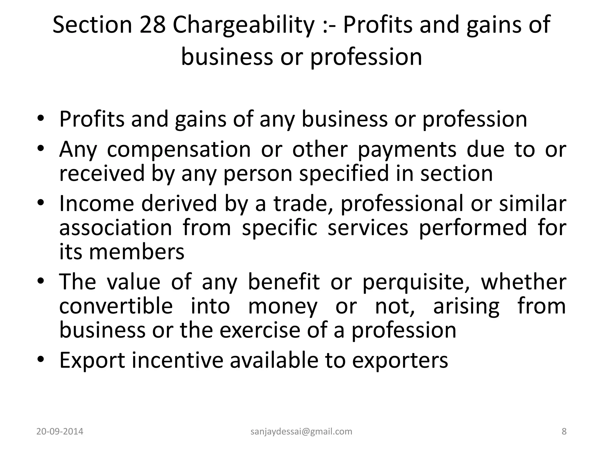 Section 28 Chargeability :- Profits and gains of 
business or profession 
• Profits and gains of any business or profession 
• Any compensation or other payments due to or 
received by any person specified in section 
• Income derived by a trade, professional or similar 
association from specific services performed for 
its members 
• The value of any benefit or perquisite, whether 
convertible into money or not, arising from 
business or the exercise of a profession 
• Export incentive available to exporters 
20-09-2014 sanjaydessai@gmail.com 8 
 