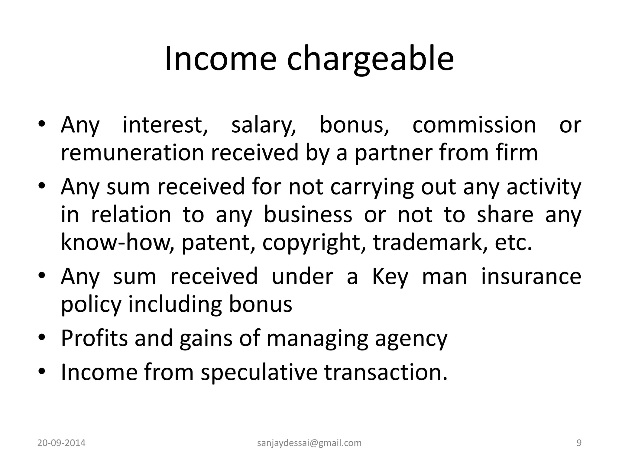 Income chargeable 
• Any interest, salary, bonus, commission or 
remuneration received by a partner from firm 
• Any sum received for not carrying out any activity 
in relation to any business or not to share any 
know-how, patent, copyright, trademark, etc. 
• Any sum received under a Key man insurance 
policy including bonus 
• Profits and gains of managing agency 
• Income from speculative transaction. 
20-09-2014 sanjaydessai@gmail.com 9 
 
