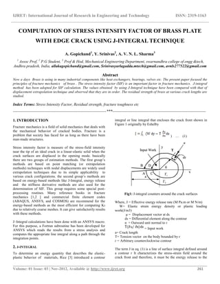 IJRET: International Journal of Research in Engineering and Technology ISSN: 2319-1163
__________________________________________________________________________________________
Volume: 01 Issue: 03 | Nov-2012, Available @ http://www.ijret.org 261
COMPUTATION OF STRESS INTENSITY FACTOR OF BRASS PLATE
WITH EDGE CRACK USING J-INTEGRAL TECHNIQUE
A. Gopichand1
, Y. Srinivas2
, A. V. N. L. Sharma3
1
Assoc Prof, 2
P.G Student, 3
Prof & Hod, Mechanical Engineering Department, swarnandhra college of engg &tech,
Andhra pradesh, India, allakagopichand@gmail.com, Srinivasyarlagadda.mtech@gmail.com, avnls277522@gmail.com
Abstract
Now a days Brass is using in many industrial components like heat exchangers, bearings, valves etc. The present paper focused the
principles of fracture mechanics of brass . The stress intensity factor (SIF) is an important factor in fracture mechanics. J-integral
method has been adopted for SIF calculation. The values obtained by using J-Integral technique have been compared with that of
displacement extrapolation technique and observed that they are in order. The residual strength of brass at various crack lengths are
studied.
Index Terms: Stress Intensity Factor, Residual strength, fracture toughness etc
-----------------------------------------------------------------------***-----------------------------------------------------------------------
1. INTRODUCTION
Fracture mechanics is a field of solid mechanics that deals with
the mechanical behavior of cracked bodies. Fracture is a
problem that society has faced for as long as there have been
man-made structures.
Stress intensity factor is measure of the stress-field intensity
near the tip of an ideal crack in a linear-elastic solid when the
crack surfaces are displaced in the opening mode. basically
there are two groups of estimation methods. The first group‟s
methods are based on point matching (or extrapolation
methods) techniques with nodal displacements are widely used
extrapolation techniques due to its simple applicability to
various crack configurations. the second group‟s methods are
based on energy-based methods like J-Integral, energy release
and the stiffness derivative methods are also used for the
determination of SIF. This group requires some special post-
processing routines. Many reference books in fracture
mechanics [1,2 ] and commercial finite element codes
(ABAQUS, ANSYS, and COSMOS) are recommend for the
energy-based methods as the most efficient for computing Kı
due to relatively coarse meshes. It can give satisfactorily results
with these methods.
J–Integral calculations have been done with an ANSYS macro.
For this purpose, a Fortran subroutine has been developed for
ANSYS which reads the results from a stress analysis and
computes the appropriate line integral along a path through the
integration points.
2. J-INTEGRAL
To determine an energy quantity that describes the elastic-
plastic behavior of materials, Rice [3] introduced a contour
integral or line integral that encloses the crack front shown in
Figure 1 originally by Eshelby
) … (1)
Fig1: J-integral counters around the crack surfaces
Where, J = Effective energy release rate (M Pa.m or M N/m)
W= Elastic strain energy density or plastic loading
work(J/m3)
μ = Displacement vector at ds
ds = Differential element along the contour
n = Outward unit normal to ᴦ
= Input work
a= Crack length
T= Tension vector on the body bounded by ᴦ
ᴦ = Arbitrary counterclockwise contour
The term J in eq. (1) is a line of surface integral defined around
a contour ᴦ It characterizes the stress-strain field around the
crack front and therefore, it must be the energy release to the
 
