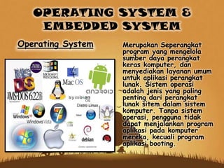 OPERATING SYSTEM &
EMBEDDED SYSTEM
Merupakan Seperangkat
program yang mengelola
sumber daya perangkat
keras komputer, dan
menyediakan layanan umum
untuk aplikasi perangkat
lunak. Sistem operasi
adalah jenis yang paling
penting dari perangkat
lunak sitem dalam sistem
komputer. Tanpa sistem
operasi, pengguna tidak
dapat menjalankan program
aplikasi pada komputer
mereka, kecuali program
aplikasi booting.
Operating System
 