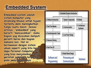 Embedded system adalah
sistem komputer yang
dirancang khusus untuk tujuan
tertentu demi meningkatkan
fungsi suatu mesin. Sesuai
artinya, “embedded” yang
berarti “mencocokkan”, maka
bagian yag dicocokan meliputi
peranti keras dan bagian
mekanis lain. Hal ini
berlawanan dengan sistem
umum seperti yang kita kenal
dapa Personal Computer (PC)
yang bisa menjalankan banyak
perintah sekaligus tergantung
pada pemrogramannya.
Embedded System
 