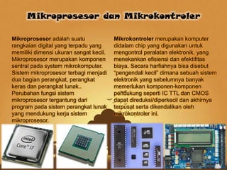 Mikroprosesor adalah suatu
rangkaian digital yang terpadu yang
memiliki dimensi ukuran sangat kecil.
Mikroprosesor merupakan komponen
sentral pada system mikrokomputer.
Sistem mikroprosesor terbagi menjadi
dua bagian perangkat, perangkat
keras dan perangkat lunak..
Perubahan fungsi sistem
mikroprosesor tergantung dari
program pada sistem perangkat lunak
yang mendukung kerja sistem
mikroprosesor.
Mikrokontroler merupakan komputer
didalam chip yang digunakan untuk
mengontrol peralatan elektronik, yang
menekankan efisiensi dan efektifitas
biaya. Secara harfiahnya bisa disebut
“pengendali kecil” dimana sebuah sistem
elektronik yang sebelumnya banyak
memerlukan komponen-komponen
pendukung seperti IC TTL dan CMOS
dapat direduksi/diperkecil dan akhirnya
terpusat serta dikendalikan oleh
mikrokontroler ini.
Mikroprosesor dan Mikrokontroler
 