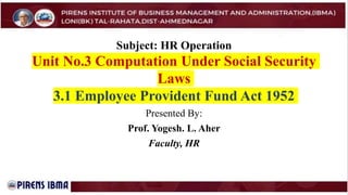 Subject: HR Operation
Unit No.3 Computation Under Social Security
Laws
3.1 Employee Provident Fund Act 1952
Presented By:
Prof. Yogesh. L. Aher
Faculty, HR
 