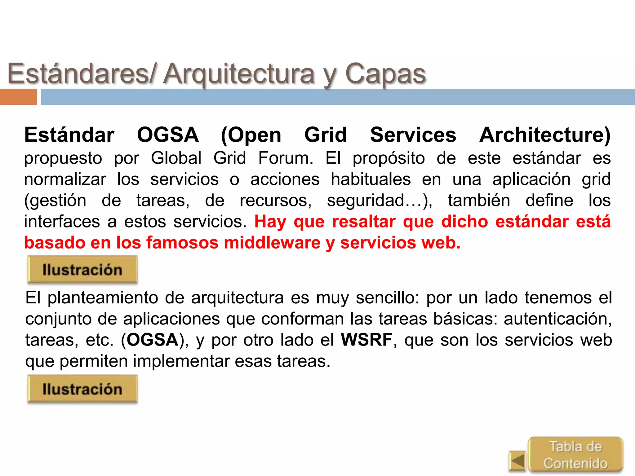 Estándares/ Arquitectura y Capas
Estándar OGSA (Open Grid Services Architecture)
propuesto por Global Grid Forum. El propósito de este estándar es
normalizar los servicios o acciones habituales en una aplicación grid
(gestión de tareas, de recursos, seguridad…), también define los
interfaces a estos servicios. Hay que resaltar que dicho estándar está
basado en los famosos middleware y servicios web.
El planteamiento de arquitectura es muy sencillo: por un lado tenemos el
conjunto de aplicaciones que conforman las tareas básicas: autenticación,
tareas, etc. (OGSA), y por otro lado el WSRF, que son los servicios web
que permiten implementar esas tareas.
 